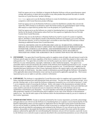 End User agrees not to use, distribute or integrate the Runtime Software with any general-purpose report
writing, data analysis or report delivery product or any other product that performs the same or similar
functions as Crystal Decisions’ product offerings;
End User agrees not to use the Runtime Software to create for distribution a product that is generally
competitive with Crystal Decisions product offerings;
End User agrees not to use the Runtime Software to create for distribution a product that converts the
report file (.RPT) format to an alternative report file format used by any general-purpose report writing,
data analysis or report delivery product that is not the property of Crystal Decisions;
End User agrees not to use the Software on a rental or timesharing basis or to operate a service bureau
facility for the benefit of third-parties unless End User first acquires an Application Service Provider
License from Crystal Decisions;
End User may not use the Software or Runtime Software by itself or as part of a system to regularly
deliver, distribute or share Reports outside of the Runtime Software environment: (a) to more than fifty
(50) end users directly, or (b) to a locations that is accessible to more than fifty (50) end users without
obtaining an additional license from Crystal Decisions;
CRYSTAL DECISIONS AND ITS SUPPLIERS DISCLAIM ALL WARRANTIES, EXPRESS OR
IMPLIED, INCLUDING WITHOUT LIMITATION THE WARRANTIES OF MERCHANTABILITY,
FITNESS FOR A PARTICULA R PURPOSE, AND NONINFRINGEMENT OF THIRD PARTY
RIGHTS. CRYSTAL DECISIONS AND ITS SUPPLIERS SHALL HAVE NO LIABILITY
WHATSOEVER UNDER THIS AGREEMENT OR IN CONNECTION WITH THE SOFTWARE.
5. OWNERSHIP. You agree that Crystal Decisions and/or its suppliers retain all right, title and interest in and to the
Software and all copies at all times, regardless of the form or media in or on which the original or other copies may
subsequently exist. You agree that you neither own nor hereby acquire any claim or right of ownership to the
Software or to any related patents, copyrights, trademarks or other intellectual property. You agree to use
reasonable efforts to prevent and protect the contents of the Software from unauthorized disclosure or use. Crystal
Decisions and/or its suppliers reserve all rights not expressly granted to you. Crystal Decisions’ suppliers are the
intended third party beneficiaries of this License Agreement and have the express right to rely upon and directly
enforce the terms set forth herein. Any data, content or information accessed through the Software is the property
of the applicable data/content/information owner and may be protected by applicable copyright law. This License
Agreement gives you no rights to such data, content or information
6. COPYRIGHT. The Software is copyrighted by Crystal Decisions and/or its suppliers and is protected by United
States copyright and patent laws and international treaty provisions. You may not copy the Software except: (a) to
provide a backup copy; or (b) to install the Software components licensed by you, as set forth in Sections 3, 4 and
5, on to computers as part of executing the Software. Solely with respect to the documentation included with the
Software, you may make a reasonable number of copies (either in hardcopy or electronic form), provided that such
copies shall be used only by licensed end users in conjunction with their use of the Software and are not
republished or distributed to any third party. You must reproduce and include all copyright notices, trademarks or
other proprietary legends of Crystal Decisions and its suppliers on any copy of the Software or documentation
made by you. Any and all other copies of the Software and/or the documentation made by you are in violation of
this License Agreement.
7. OTHER RESTRICTIONS. Except as expressly permitted by this License Agreement, you hereby acknowledge
and agree that (a) you will not use the Software on a timesharing basis or to operate a service bureau facility for the
benefit of third-parties unless you first acquire an Application Service Provider License from Crystal Decisions;
(b) you will not modify or translate the Software except as necessary to configure the Software using the menus,
options and tools provided for such purposes and contained in the Software; (c) you will not in any way reverse
engineer, disassemble or decompile the Software or any portion thereof except to the extent and for the express
purposes authorized by applicable law notwithstanding this limitation; (d) you will not transmit, or provide Access
to, the Software over a network except as expressly described in the associated documentation; (e) you will provide
 