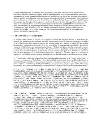 access to the Software only as allowed in this Agreement; (f) you will not sublicense, assign, rent, sell, lease,
distribute or otherwise transfer the Software or any of the rights granted by this License Agreement, unless you
obtain a separate license from Crystal Decisions for such purposes; (g) you will not use, distribute or integrate the
Software with any general-purpose report writing, data analysis or report delivery product or any other product that
performs the same or similar functions as Crystal Decisions product offerings; (h) you will not use the Software to
develop a product that is generally competitive with Crystal Decisions’ product offerings; (i) you will not use the
Software or Runtime Software to develop a product that converts the report file (.RPT) format to an alternative
report file format used by any general-purpose report writing, data analysis or report delivery product that is not
the property of Crystal Decisions; (j) you will not alter, disassemble, decompile, translate, adapt, or reverse-
engineer the report file (.RPT) format; and (k) you will not use unauthorized keycodes to access additional
Software functionality or performance.
8. LIMITED WARRANTY AND REMEDY.
a) Crystal hereby warrants to you that: (i) for a period of ninety (90) days from delivery of the Software, the
Software will substantially conform to the functional description set forth in its associated documentation; and (ii)
for a period of ninety (90) days from delivery the physical media (e.g., diskettes or CD-ROM) and physical
documentation containing the Software will be free from defects in materials and workmanship. Any implied
warranties on the Software and media are limited to ninety (90) days from delivery, to the extent such warranties
cannot be disclaimed under Section 8(c) below. The above warranties specifically exclude defects resulting from
accident, abuse, unauthorized repair, modifications, or enhancements, or misapplication. Crystal does not warrant
that use of the Software will be uninterrupted or error free. Delivery of additional copies of, or revisions or
upgrades to, the Software shall not restart or otherwise affect the warranty period for previously delivered copies.
b) Your exclusive remedy for breach of the above-stated limited warranty shall be, at Crystal's option, either: (i)
correction or replacement of the Software with product(s) which conform to the above-stated limited warranty; or
(ii) return of the price paid for the Software and termination of this License Agreement with respect to those copies
not in compliance. Such remedy shall be provided to you by Crystal only if you give Crystal written notice of any
breach of the above-stated limited warranty, not later than ninety (90) days following your receipt of the Software.
c) EXCEPT AS EXPRESSLY SET FORTH IN THIS SECTION 8, CRYSTAL AND ITS SUPPLIERS AND
DISTRIBUTORS MAKE NO WARRANTIES, REPRESENTATIONS, CONDITIONS, OR GUARANTEES OF
ANY KIND, EITHER EXPRESS, IMPLIED, STATUTORY, OR OTHERWISE, ORAL OR WRITTEN, WITH
RESPECT TO THE SOFTWARE AND ANY SERVICES FURNISHED IN CONNECTION WITH THIS
LICENSE AGREEMENT, INCLUDING WITHOUT LIMITATION ANY IMPLIED WARRANTIES OR
CONDITIONS: (I) OF MERCHANTABILITY; (II) OF SATISFACTORY OR MERCHANTABLE QUALITY;
(III) OF FITNESS FOR A PARTICULAR PURPOSE; (IV) OF NONINFRINGEMENT; OR (V) ARISING
FROM COURSE OF PEFORMANCE, COURSE OF DEALING, OR USAGE OF TRADE. SOME
STATES/JURISDICTIONS DO NOT ALLOW THE EX CLUSION OF IMPLIED WARRANTIES, SO THE
ABOVE EXCLUSION MAY NOT APPLY TO YOU, AND YOU MAY HAVE OTHER LEGAL RIGHTS
THAT VARY FROM STATETO STATE OR BY JURISDICTION.
9. LIMITATION OF LIABILITY. TO THE MAXIMUM EXTENT PERMITTED BY APPLICABLE LAW, IN
NO EVENT WILL CRYSTA L OR ITS OFFICERS, EMPLOYEES, DISTRIBUTORS, SUPPLIERS OR
AFFILIATES BE LIABLE FOR: (I) COSTS OF SUBSTITUTE GOODS OR SERVICES; (II) SPECIAL,
INDIRECT, INCIDENTALOR CONSEQUENTIAL DAMAGES OF ANY CHARACTER, WHETHER IN AN
ACTION OF CONTRACT OR TORT, EVEN IF CRYSTAL HAS BEEN ADVISED OF THE POSSIBILITY OF
SUCH DAMAGES; (III) ANY CLAIM AGAINST YOU BY ANY THIRD PARTY; AND (IV) ANY
DAMAGES, LOSSES OR INJURIES TO YOU, OR THOSE CLAIMING THROUGH YOU, IN EX CESS OF
THE FEES PAID BY YOU FOR THE SOFTWARE OR SERVICES DIRECTLY CAUSING THE LIABILITY.
THESE LIMITATIONS WILL APPLY NOTWITHSTANDING ANY FAILURE OF ESSENTIAL PURPOSE OF
ANY LIMITED REMEDY. THE FOREGOING ALLOCATION OF RISK IS REFLECTED IN THE FEES
CHARGED UNDER THIS LICENSE AGREEMENT. SOME STATES/JURISDICTIONS DO NOT ALLOW
 
