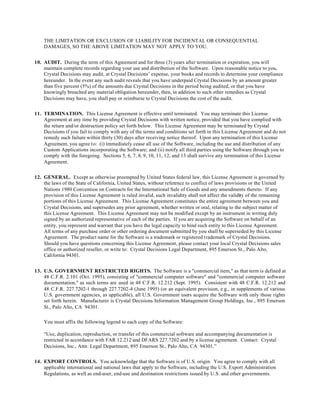 THE LIMITATION OR EXCLUSION OF LIABILITY FOR INCIDENTAL OR CONSEQUENTIAL
DAMAGES, SO THE ABOVE LIMITATION MAY NOT APPLY TO YOU.
10. AUDIT. During the term of this Agreement and for three (3) years after termination or expiration, you will
maintain complete records regarding your use and distribution of the Software. Upon reasonable notice to you,
Crystal Decisions may audit, at Crystal Decisions’ expense, your books and records to determine your compliance
hereunder. In the event any such audit reveals that you have underpaid Crystal Decisions by an amount greater
than five percent (5%) of the amounts due Crystal Decisions in the period being audited, or that you have
knowingly breached any material obligation hereunder, then, in addition to such other remedies as Crystal
Decisions may have, you shall pay or reimburse to Crystal Decisions the cost of the audit.
11. TERMINATION. This License Agreement is effective until terminated. You may terminate this License
Agreement at any time by providing Crystal Decisions with written notice, provided that you have complied with
the return and/or destruction policy set forth below. This License Agreement may be terminated by Crystal
Decisions if you fail to comply with any of the terms and conditions set forth in this License Agreement and do not
remedy such failure within thirty (30) days after receiving notice thereof. Upon any termination of this License
Agreement, you agree to: (i) immediately cease all use of the Software, including the use and distribution of any
Custom Applications incorporating the Software; and (ii) notify all third parties using the Software through you to
comply with the foregoing. Sections 5, 6, 7, 8, 9, 10, 11, 12, and 13 shall survive any termination of this License
Agreement.
12. GENERAL. Except as otherwise preempted by United States federal law, this License Agreement is governed by
the laws of the State of California, United States, without reference to conflict of laws provisions or the United
Nations 1980 Convention on Contracts for the International Sale of Goods and any amendments thereto. If any
provision of this License Agreement is ruled invalid, such invalidity shall not affect the validity of the remaining
portions of this License Agreement. This License Agreement constitutes the entire agreement between you and
Crystal Decisions, and supersedes any prior agreement, whether written or oral, relating to the subject matter of
this License Agreement. This License Agreement may not be modified except by an instrument in writing duly
signed by an authorized representative of each of the parties. If you are acquiring the Software on behalf of an
entity, you represent and warrant that you have the legal capacity to bind such entity to this License Agreement.
All terms of any purchase order or other ordering document submitted by you shall be superseded by this License
Agreement. The product name for the Software is a trademark or registered trademark of Crystal Decisions.
Should you have questions concerning this License Agreement, please contact your local Crystal Decisions sales
office or authorized reseller, or write to: Crystal Decisions Legal Department, 895 Emerson St., Palo Alto,
California 94301.
13. U.S. GOVERNMENT RESTRICTED RIGHTS. The Software is a "commercial item," as that term is defined at
48 C.F.R. 2.101 (Oct. 1995), consisting of "commercial computer software" and "commercial computer software
documentation," as such terms are used in 48 C.F.R. 12.212 (Sept. 1995). Consistent with 48 C.F.R. 12.212 and
48 C.F.R. 227.7202-1 through 227.7202-4 (June 1995) (or an equivalent provision, e.g., in supplements of various
U.S. government agencies, as applicable), all U.S. Government users acquire the Software with only those rights
set forth herein. Manufacturer is Crystal Decisions Information Management Group Holdings, Inc., 895 Emerson
St., Palo Alto, CA 94301.
You must affix the following legend to each copy of the Software:
“Use, duplication, reproduction, or transfer of this commercial software and accompanying documentation is
restricted in accordance with FAR 12.212 and DFARS 227.7202 and by a license agreement. Contact: Crystal
Decisions, Inc., Attn: Legal Department, 895 Emerson St., Palo Alto, CA 94301.”
14. EXPORT CONTROLS. You acknowledge that the Software is of U.S. origin. You agree to comply with all
applicable international and national laws that apply to the Software, including the U.S. Export Administration
Regulations, as well as end-user, end-use and destination restrictions issued by U.S. and other governments.
 