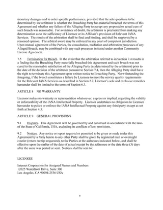 9
monetary damages and to order specific performance, provided that the sole questions to be
determined by the arbitrator is whether the Breaching Party has material breached the terms of this
Agreement and whether any failure of the Alleging Party to accept any proposed or actual cure of
such breach was reasonable. For avoidance of doubt, the arbitrator is precluded from making any
determination as to the sufficiency of Licensee or its Affiliate’s provision of Relevant IANA
Services. The results of the arbitration shall be final and binding, and shall be supported by a
reasoned opinion. The arbitral award may be enforced in any court of competent jurisdiction.
Upon mutual agreement of the Parties, the consultation, mediation and arbitration processes of any
Alleged Breach, may be combined with any such processes initiated under another Community
License Agreement.
7.5 Termination for Breach. In the event that the arbitration referred to in Section 7.4 results in
a finding that the Breaching Party materially breached this Agreement and such breach was not
cured to the reasonable satisfaction of the Alleging Party (as determined by the arbitrator) prior to
the date of the decision of the arbitrator pursuant to Section 7.4, then the Alleging Party shall have
the right to terminate this Agreement upon written notice to Breaching Party. Notwithstanding the
foregoing, if the breach constitutes a failure by Licensee to meet the service quality requirements
for the Relevant IANA Services as described in Section 2.2, Licensor’s sole and exclusive remedies
hereunder shall be limited to the terms of Section 6.3.
ARTICLE 8 NO WARRANTY
Licensor makes no warranty or representation whatsoever, express or implied, regarding the validity
or enforceability of the IANA Intellectual Property. Licensor undertakes no obligation to Licensee
hereunder to police or enforce the IANA Intellectual Property against any third party except as set
forth at Section 4.3.
ARTICLE 9 GENERAL PROVISIONS
9.1 Disputes. This Agreement will be governed by and construed in accordance with the laws
of the State of California, USA, excluding its conflicts of law provisions.
9.2 Notices. Any notice or report required or permitted to be given or made under this
Agreement by a Party hereto to any other Party shall be given by registered mail or overnight
courier (return receipt requested), to the Parties at the addresses indicated below, and shall be
effective upon the earlier of the date of actual receipt by the addressee or the date three (3) days
after the same was posted or sent. Notices shall be sent to:
LICENSEE
Internet Corporation for Assigned Names and Numbers
12025 Waterfront Drive, Suite 300
Los Angeles, CA 90094-2536 USA
 