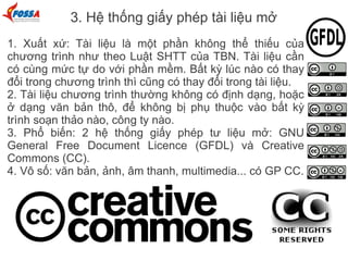 3. Hệ thống giấy phép tài liệu mở
1. Xuất xứ: Tài liệu là một phần không thể thiếu của
chương trình như theo Luật SHTT của TBN. Tài liệu cần
có cùng mức tự do với phần mềm. Bất kỳ lúc nào có thay
đổi trong chương trình thì cũng có thay đổi trong tài liệu.
2. Tài liệu chương trình thường không có định dạng, hoặc
ở dạng văn bản thô, để không bị phụ thuộc vào bất kỳ
trình soạn thảo nào, công ty nào.
3. Phổ biến: 2 hệ thống giấy phép tư liệu mở: GNU
General Free Document Licence (GFDL) và Creative
Commons (CC).
4. Vô số: văn bản, ảnh, âm thanh, multimedia... có GP CC.
 
