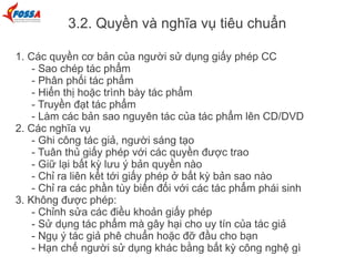 3.2. Quyền và nghĩa vụ tiêu chuẩn
1. Các quyền cơ bản của người sử dụng giấy phép CC
- Sao chép tác phẩm
- Phân phối tác phẩm
- Hiển thị hoặc trình bày tác phẩm
- Truyền đạt tác phẩm
- Làm các bản sao nguyên tác của tác phẩm lên CD/DVD
2. Các nghĩa vụ
- Ghi công tác giả, người sáng tạo
- Tuân thủ giấy phép với các quyền được trao
- Giữ lại bất kỳ lưu ý bản quyền nào
- Chỉ ra liên kết tới giấy phép ở bất kỳ bản sao nào
- Chỉ ra các phần tùy biến đối với các tác phẩm phái sinh
3. Không được phép:
- Chỉnh sửa các điều khoản giấy phép
- Sử dụng tác phẩm mà gây hại cho uy tín của tác giả
- Ngụ ý tác giả phê chuẩn hoặc đỡ đầu cho bạn
- Hạn chế người sử dụng khác bằng bất kỳ công nghệ gì
 