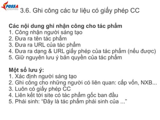 3.6. Ghi công các tư liệu có giấy phép CC
Các nội dung ghi nhận công cho tác phẩm
1. Công nhận người sáng tạo
2. Đưa ra tên tác phẩm
3. Đưa ra URL của tác phẩm
4. Đưa ra dạng & URL giấy phép của tác phẩm (nếu được)
5. Giữ nguyên lưu ý bản quyền của tác phẩm
Một số lưu ý:
1. Xác định người sáng tạo
2. Ghi công cho những người có liên quan: cấp vốn, NXB...
3. Luôn có giấy phép CC
4. Liên kết tới site có tác phẩm gốc ban đầu
5. Phái sinh: “Đây là tác phẩm phái sinh của ...”
 