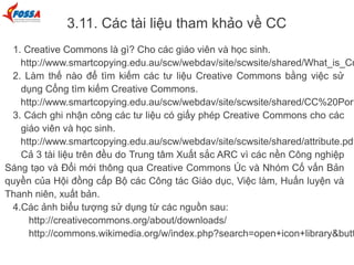 3.11. Các tài liệu tham khảo về CC
1. Creative Commons là gì? Cho các giáo viên và học sinh.
http://www.smartcopying.edu.au/scw/webdav/site/scwsite/shared/What_is_Cr
2. Làm thế nào để tìm kiếm các tư liệu Creative Commons bằng việc sử
dụng Cổng tìm kiếm Creative Commons.
http://www.smartcopying.edu.au/scw/webdav/site/scwsite/shared/CC%20Port
3. Cách ghi nhận công các tư liệu có giấy phép Creative Commons cho các
giáo viên và học sinh.
http://www.smartcopying.edu.au/scw/webdav/site/scwsite/shared/attribute.pdf
Cả 3 tài liệu trên đều do Trung tâm Xuất sắc ARC vì các nền Công nghiệp
Sáng tạo và Đổi mới thông qua Creative Commons Úc và Nhóm Cố vấn Bản
quyền của Hội đồng cấp Bộ các Công tác Giáo dục, Việc làm, Huấn luyện và
Thanh niên, xuất bản.
4.Các ảnh biểu tượng sử dụng từ các nguồn sau:
http://creativecommons.org/about/downloads/
http://commons.wikimedia.org/w/index.php?search=open+icon+library&butt
 