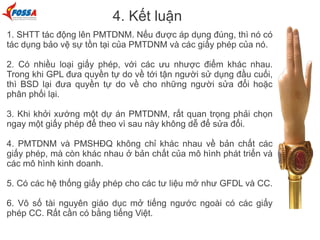 4. Kết luận
1. SHTT tác động lên PMTDNM. Nếu được áp dụng đúng, thì nó có
tác dụng bảo vệ sự tồn tại của PMTDNM và các giấy phép của nó.
2. Có nhiều loại giấy phép, với các ưu nhược điểm khác nhau.
Trong khi GPL đưa quyền tự do về tới tận người sử dụng đầu cuối,
thì BSD lại đưa quyền tự do về cho những người sửa đổi hoặc
phân phối lại.
3. Khi khởi xướng một dự án PMTDNM, rất quan trọng phải chọn
ngay một giấy phép để theo vì sau này không dễ để sửa đổi.
4. PMTDNM và PMSHĐQ không chỉ khác nhau về bản chất các
giấy phép, mà còn khác nhau ở bản chất của mô hình phát triển và
các mô hình kinh doanh.
5. Có các hệ thống giấy phép cho các tư liệu mở như GFDL và CC.
6. Vô số tài nguyên giáo dục mở tiếng ngước ngoài có các giấy
phép CC. Rất cần có bằng tiếng Việt.
 