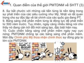 1. Quan điểm của thế giới PMTDNM về SHTT (3)
8. Sự bắt chước với những cải tiến từng là nền tảng trong
sự phát triển của các siêu cường như Mỹ, Nhật và rất quan
trọng cho sự độc lập về tài chính của các quốc gia đang PT.
9. Bằng sáng chế phần mềm từng là động lực để phát triển
từ 500 năm trước. Tuy nhiên, ngày càng nhiều tiếng nói cho
thấy nó đang cản trở đổi mới sáng tạo, đặc biệt hiện nay.
10. Cuộc chiến bằng sáng chế phần mềm ngày nay cực
nóng; PMTDNM chống lại các bằng sáng chế phần mềm.
Mới đây Chính phủ Mỹ thừa nhận chính thức sự đóng góp to
lớn của PMTDNM.
 