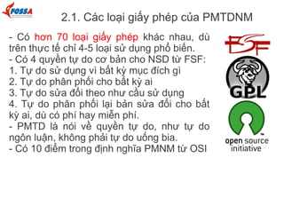 2.1. Các loại giấy phép của PMTDNM
- Có hơn 70 loại giấy phép khác nhau, dù
trên thực tế chỉ 4-5 loại sử dụng phổ biến.
- Có 4 quyền tự do cơ bản cho NSD từ FSF:
1. Tự do sử dụng vì bất kỳ mục đích gì
2. Tự do phân phối cho bất kỳ ai
3. Tự do sửa đổi theo như cầu sử dụng
4. Tự do phân phối lại bản sửa đổi cho bất
kỳ ai, dù có phí hay miễn phí.
- PMTD là nói về quyền tự do, như tự do
ngôn luận, không phải tự do uống bia.
- Có 10 điểm trong định nghĩa PMNM từ OSI
 