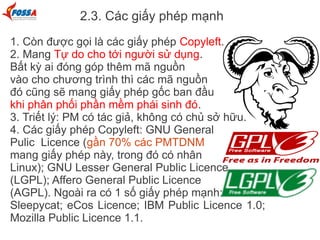 2.3. Các giấy phép mạnh
1. Còn được gọi là các giấy phép Copyleft.
2. Mang Tự do cho tới người sử dụng.
Bất kỳ ai đóng góp thêm mã nguồn
vào cho chương trình thì các mã nguồn
đó cũng sẽ mang giấy phép gốc ban đầu
khi phân phối phần mềm phái sinh đó.
3. Triết lý: PM có tác giả, không có chủ sở hữu.
4. Các giấy phép Copyleft: GNU General
Pulic Licence (gần 70% các PMTDNM
mang giấy phép này, trong đó có nhân
Linux); GNU Lesser General Public Licence
(LGPL); Affero General Public Licence
(AGPL). Ngoài ra có 1 số giấy phép mạnh:
Sleepycat; eCos Licence; IBM Public Licence 1.0;
Mozilla Public Licence 1.1.
 