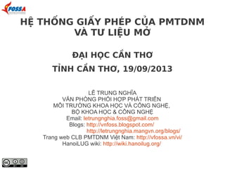 ĐẠI HỌC CẦN THƠ
TỈNH CẦN THƠ, 19/09/2013
LÊ TRUNG NGHĨA
VĂN PHÒNG PHỐI HỢP PHÁT TRIỂN
MÔI TRƯỜNG KHOA HỌC VÀ CÔNG NGHỆ,
BỘ KHOA HỌC & CÔNG NGHỆ
Email: letrungnghia.foss@gmail.com
Blogs: http://vnfoss.blogspot.com/
http://letrungnghia.mangvn.org/blogs/
Trang web CLB PMTDNM Việt Nam: http://vfossa.vn/vi/
HanoiLUG wiki: http://wiki.hanoilug.org/
HỆ THỐNG GIẤY PHÉP CỦA PMTDNM
VÀ TƯ LIỆU MỞ
 