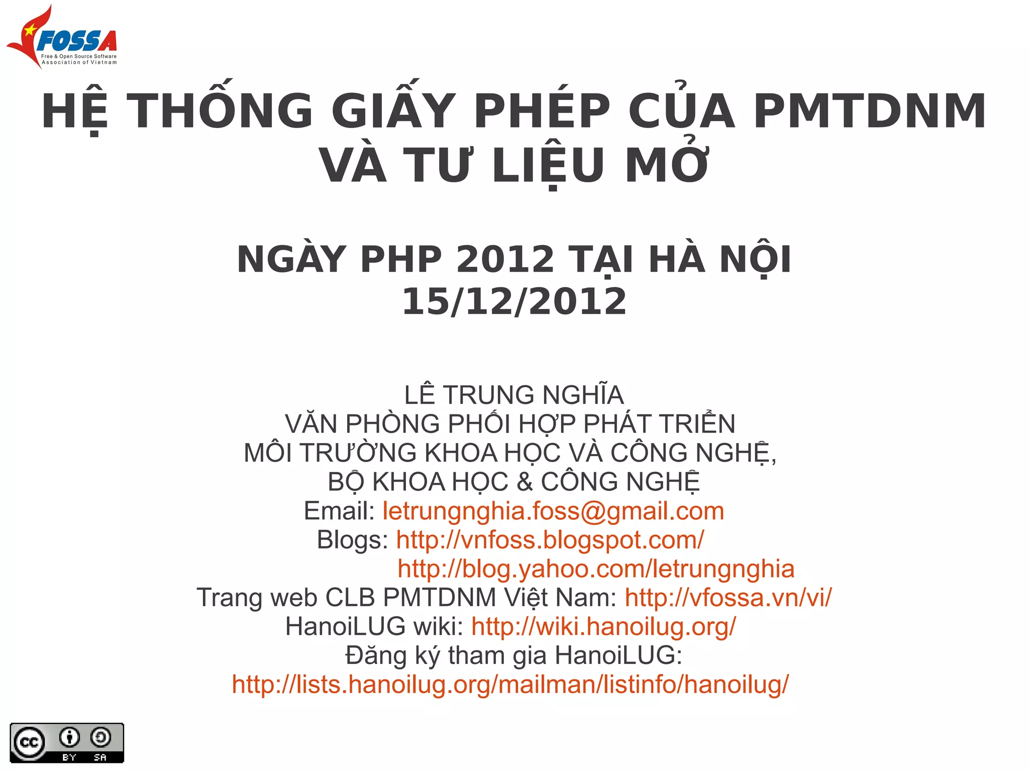 HỆ THỐNG GIẤY PHÉP CỦA PMTDNM
        VÀ TƯ LIỆU MỞ
       NGÀY PHP 2012 TẠI HÀ NỘI
             15/12/2012

                         LÊ TRUNG NGHĨA
            VĂN PHÒNG PHỐI HỢP PHÁT TRIỂN
        MÔI TRƯỜNG KHOA HỌC VÀ CÔNG NGHỆ,
                  BỘ KHOA HỌC & CÔNG NGHỆ
               Email: letrungnghia.foss@gmail.com
                 Blogs: http://vnfoss.blogspot.com/
                        http://blog.yahoo.com/letrungnghia
    Trang web CLB PMTDNM Việt Nam: http://vfossa.vn/vi/
            HanoiLUG wiki: http://wiki.hanoilug.org/
                    Đăng ký tham gia HanoiLUG:
       http://lists.hanoilug.org/mailman/listinfo/hanoilug/
 