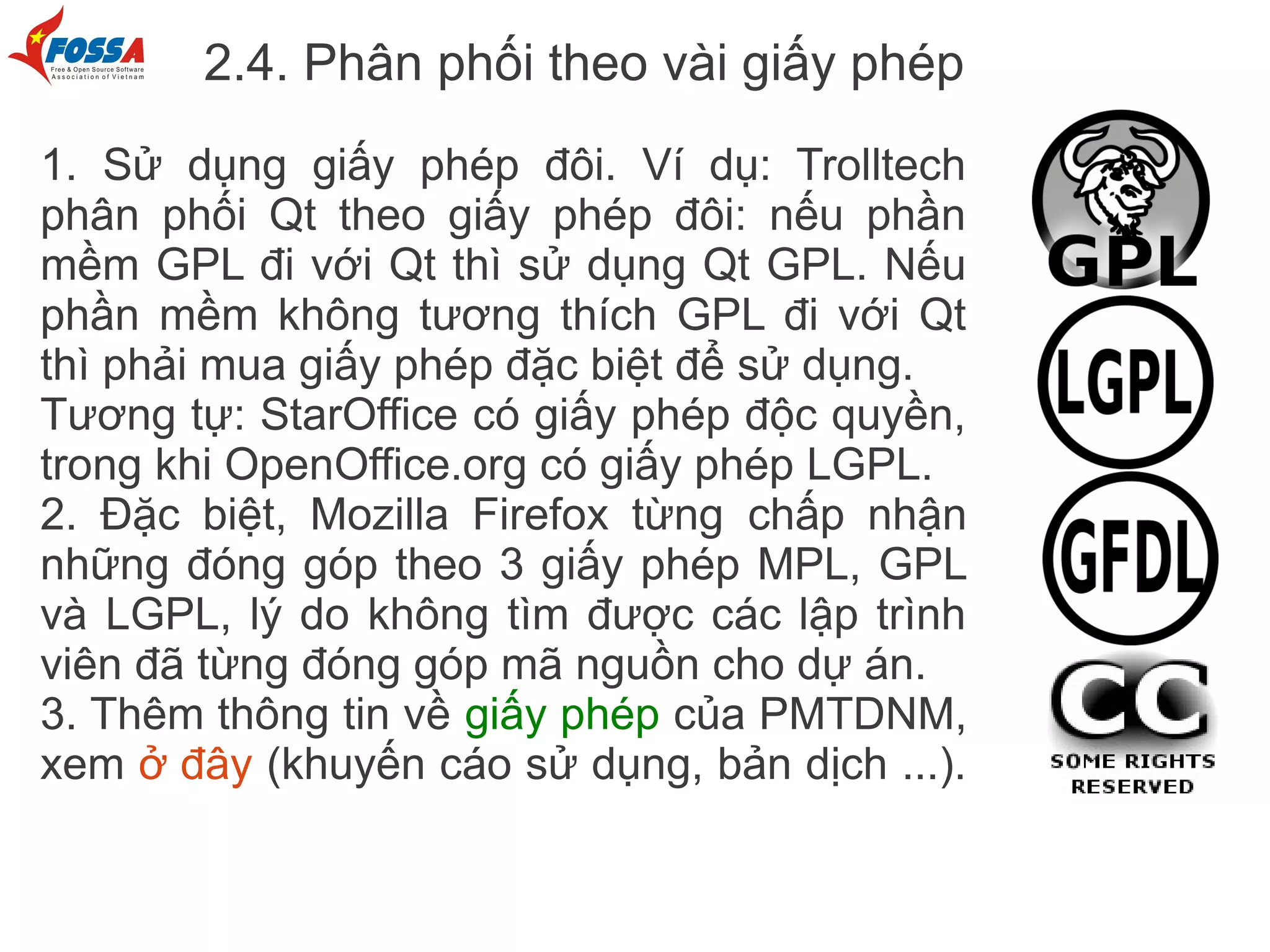 2.4. Phân phối theo vài giấy phép
1. Sử dụng giấy phép đôi. Ví dụ: Trolltech
phân phối Qt theo giấy phép đôi: nếu phần
mềm GPL đi với Qt thì sử dụng Qt GPL. Nếu
phần mềm không tương thích GPL đi với Qt
thì phải mua giấy phép đặc biệt để sử dụng.
Tương tự: StarOffice có giấy phép độc quyền,
trong khi OpenOffice.org có giấy phép LGPL.
2. Đặc biệt, Mozilla Firefox từng chấp nhận
những đóng góp theo 3 giấy phép MPL, GPL
và LGPL, lý do không tìm được các lập trình
viên đã từng đóng góp mã nguồn cho dự án.
3. Thêm thông tin về giấy phép của PMTDNM,
xem ở đây (khuyến cáo sử dụng, bản dịch ...).
 