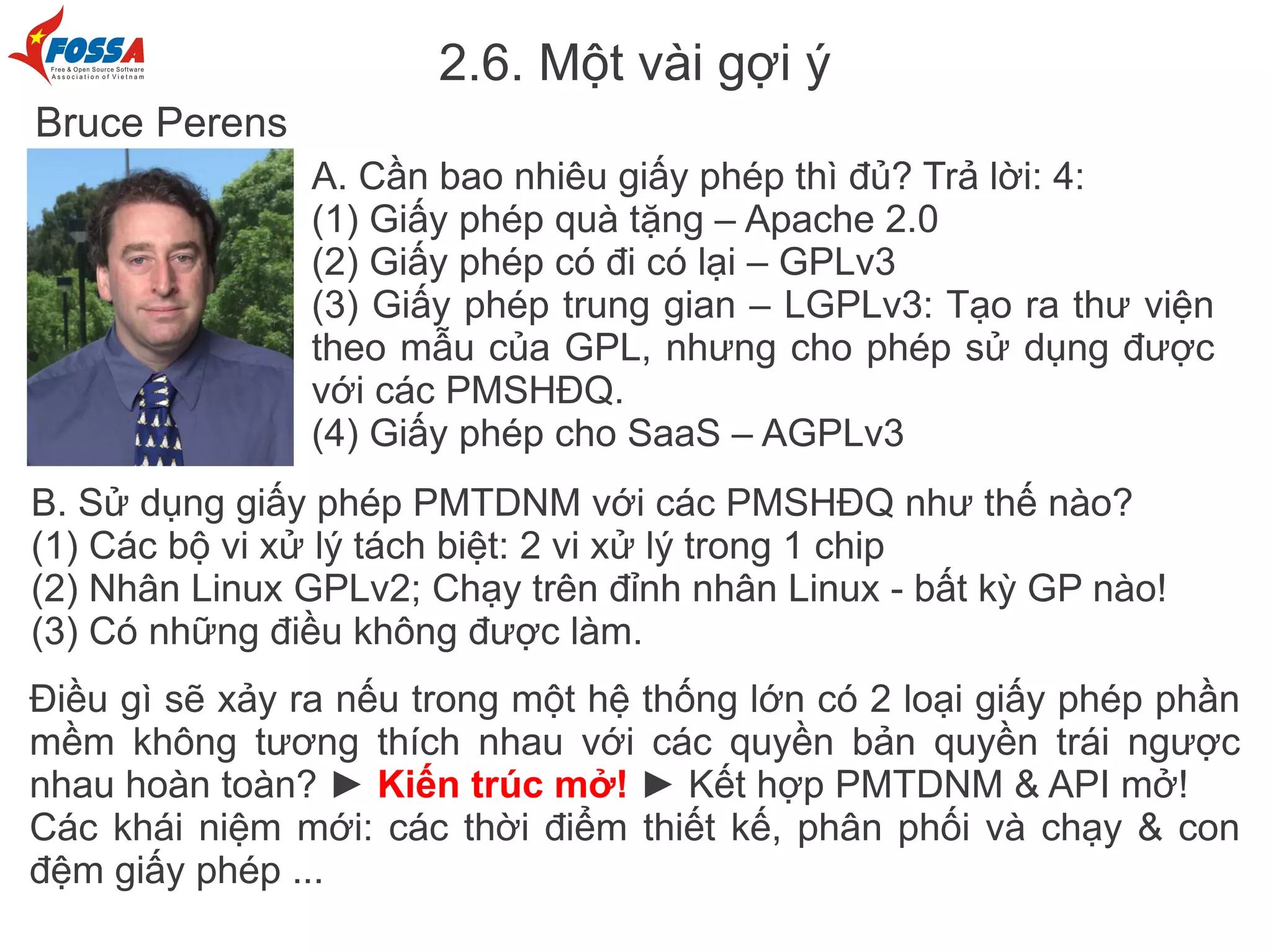 2.6. Một vài gợi ý
Bruce Perens
                A. Cần bao nhiêu giấy phép thì đủ? Trả lời: 4:
                (1) Giấy phép quà tặng – Apache 2.0
                (2) Giấy phép có đi có lại – GPLv3
                (3) Giấy phép trung gian – LGPLv3: Tạo ra thư viện
                theo mẫu của GPL, nhưng cho phép sử dụng được
                với các PMSHĐQ.
                (4) Giấy phép cho SaaS – AGPLv3
B. Sử dụng giấy phép PMTDNM với các PMSHĐQ như thế nào?
(1) Các bộ vi xử lý tách biệt: 2 vi xử lý trong 1 chip
(2) Nhân Linux GPLv2; Chạy trên đỉnh nhân Linux - bất kỳ GP nào!
(3) Có những điều không được làm.
Điều gì sẽ xảy ra nếu trong một hệ thống lớn có 2 loại giấy phép phần
mềm không tương thích nhau với các quyền bản quyền trái ngược
nhau hoàn toàn? ► Kiến trúc mở! ► Kết hợp PMTDNM & API mở!
Các khái niệm mới: các thời điểm thiết kế, phân phối và chạy & con
đệm giấy phép ...
 