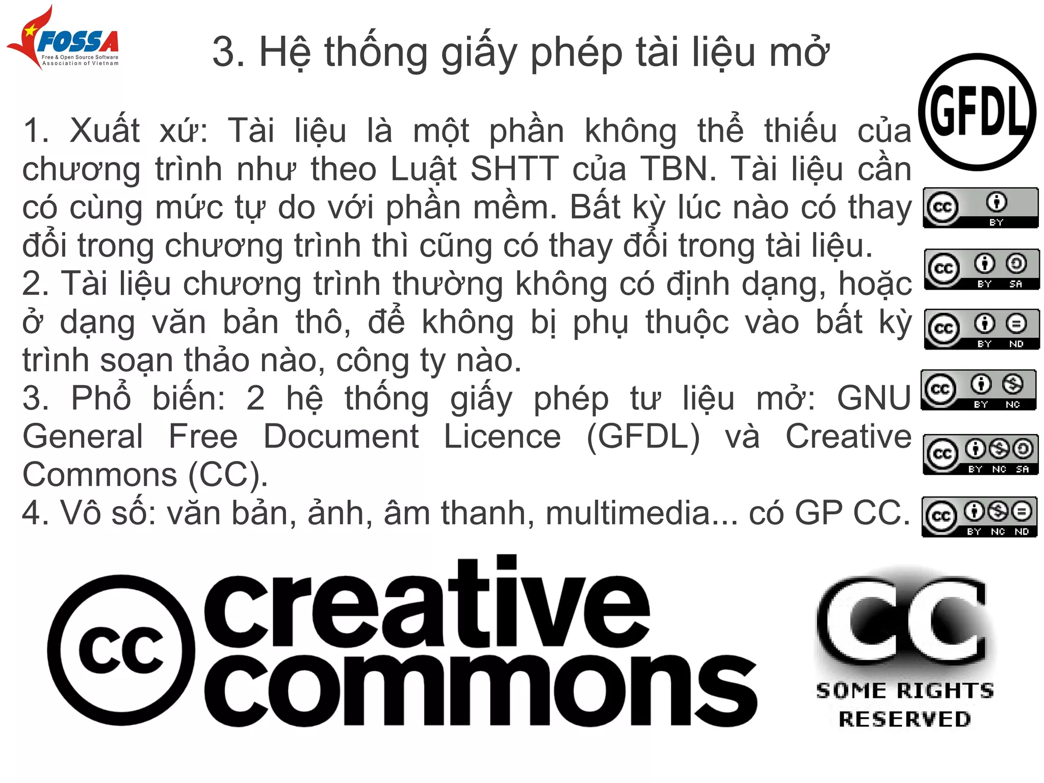 3. Hệ thống giấy phép tài liệu mở
1. Xuất xứ: Tài liệu là một phần không thể thiếu của
chương trình như theo Luật SHTT của TBN. Tài liệu cần
có cùng mức tự do với phần mềm. Bất kỳ lúc nào có thay
đổi trong chương trình thì cũng có thay đổi trong tài liệu.
2. Tài liệu chương trình thường không có định dạng, hoặc
ở dạng văn bản thô, để không bị phụ thuộc vào bất kỳ
trình soạn thảo nào, công ty nào.
3. Phổ biến: 2 hệ thống giấy phép tư liệu mở: GNU
General Free Document Licence (GFDL) và Creative
Commons (CC).
4. Vô số: văn bản, ảnh, âm thanh, multimedia... có GP CC.
 
