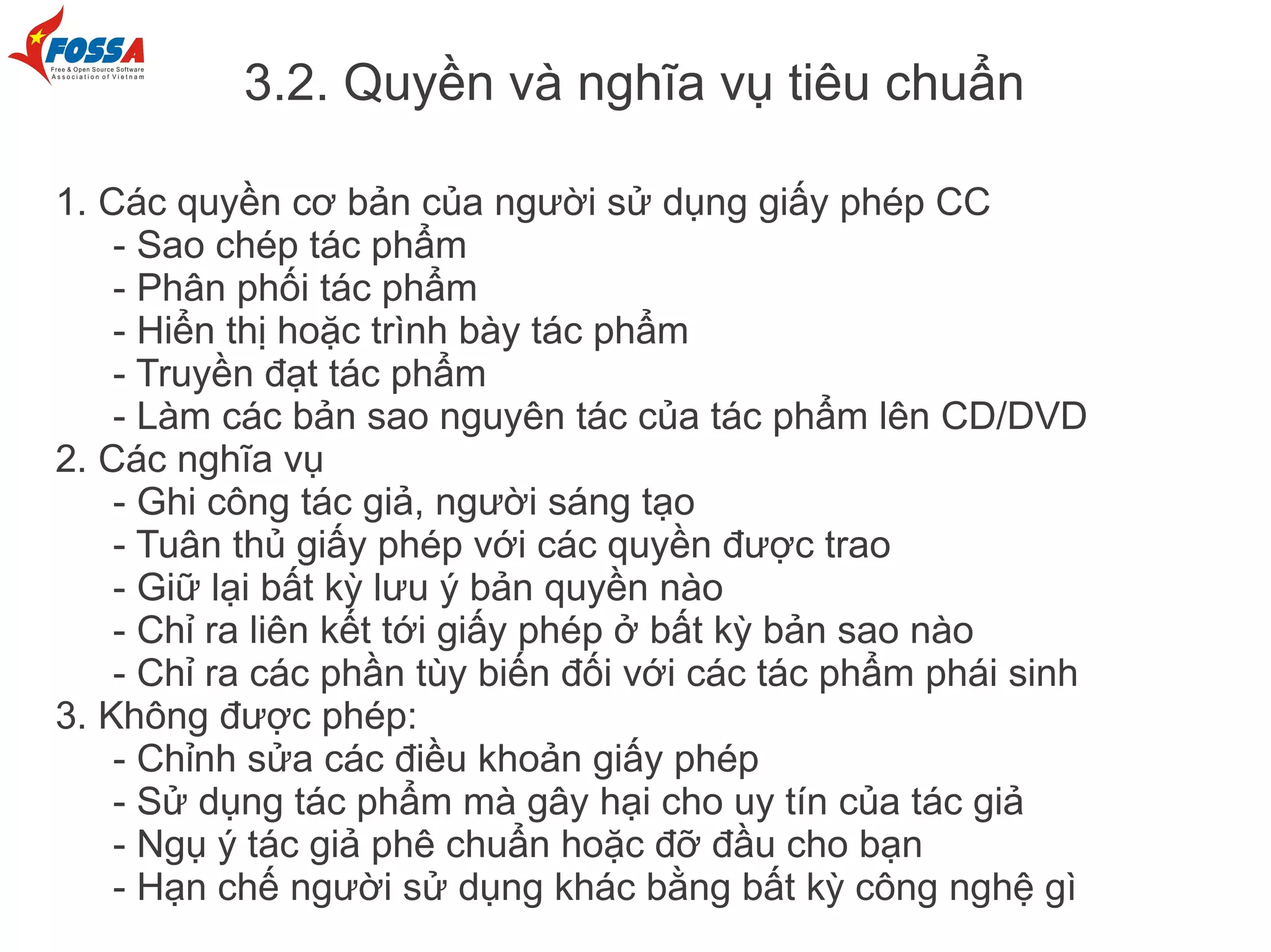 3.2. Quyền và nghĩa vụ tiêu chuẩn

1. Các quyền cơ bản của người sử dụng giấy phép CC
    - Sao chép tác phẩm
    - Phân phối tác phẩm
    - Hiển thị hoặc trình bày tác phẩm
    - Truyền đạt tác phẩm
    - Làm các bản sao nguyên tác của tác phẩm lên CD/DVD
2. Các nghĩa vụ
    - Ghi công tác giả, người sáng tạo
    - Tuân thủ giấy phép với các quyền được trao
    - Giữ lại bất kỳ lưu ý bản quyền nào
    - Chỉ ra liên kết tới giấy phép ở bất kỳ bản sao nào
    - Chỉ ra các phần tùy biến đối với các tác phẩm phái sinh
3. Không được phép:
    - Chỉnh sửa các điều khoản giấy phép
    - Sử dụng tác phẩm mà gây hại cho uy tín của tác giả
    - Ngụ ý tác giả phê chuẩn hoặc đỡ đầu cho bạn
    - Hạn chế người sử dụng khác bằng bất kỳ công nghệ gì
 