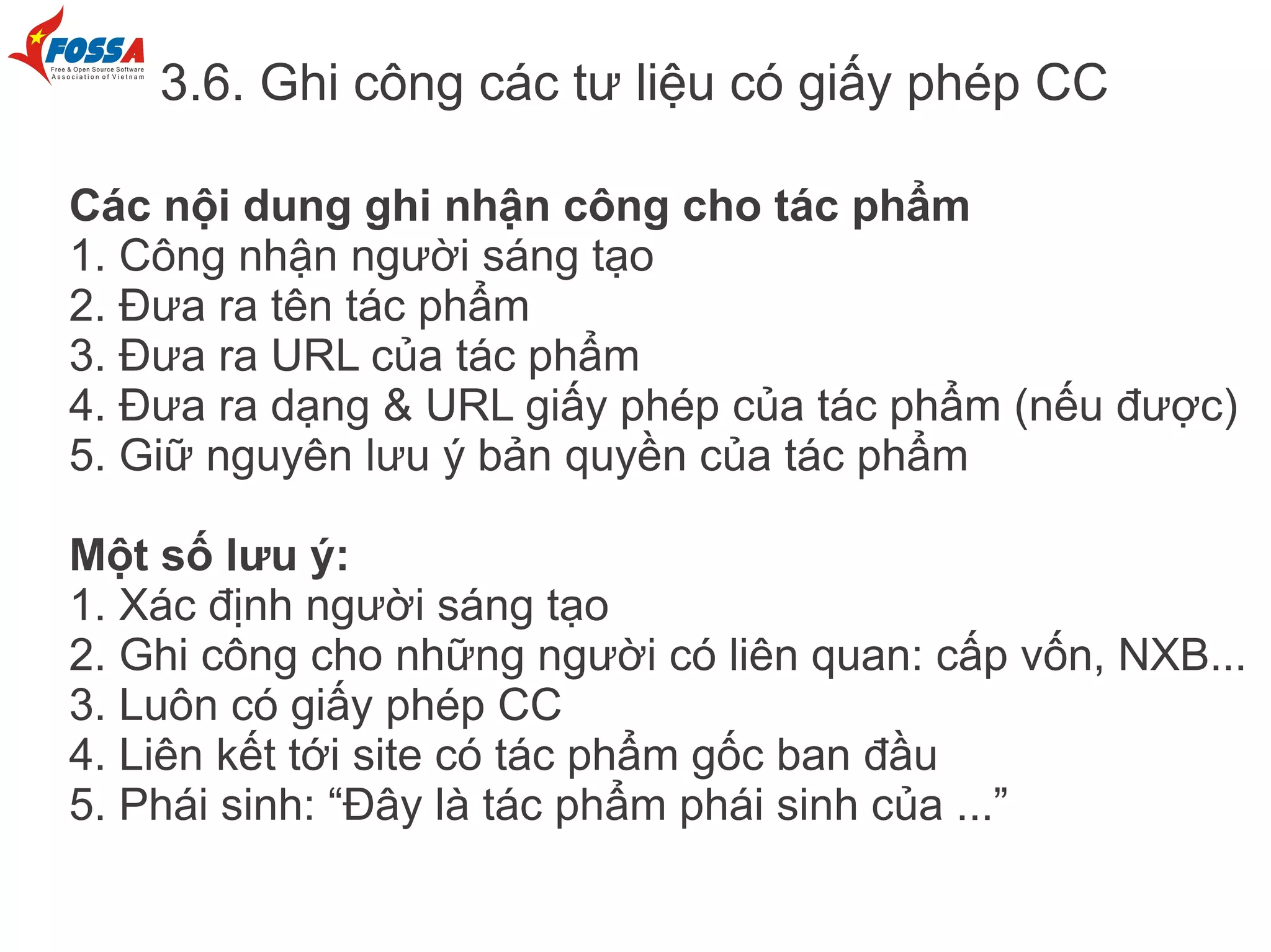 3.6. Ghi công các tư liệu có giấy phép CC

Các nội dung ghi nhận công cho tác phẩm
1. Công nhận người sáng tạo
2. Đưa ra tên tác phẩm
3. Đưa ra URL của tác phẩm
4. Đưa ra dạng & URL giấy phép của tác phẩm (nếu được)
5. Giữ nguyên lưu ý bản quyền của tác phẩm

Một số lưu ý:
1. Xác định người sáng tạo
2. Ghi công cho những người có liên quan: cấp vốn, NXB...
3. Luôn có giấy phép CC
4. Liên kết tới site có tác phẩm gốc ban đầu
5. Phái sinh: “Đây là tác phẩm phái sinh của ...”
 
