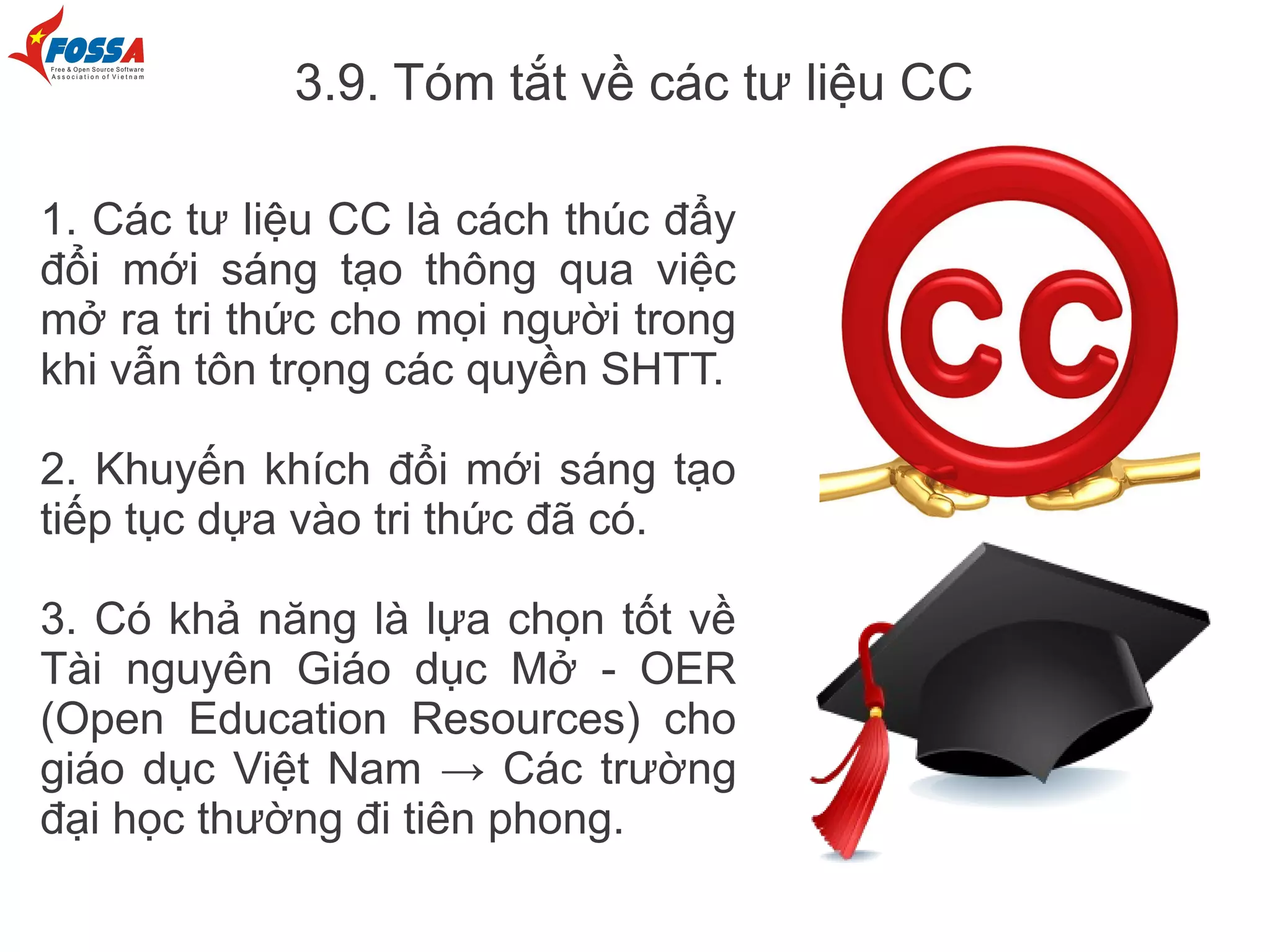 3.9. Tóm tắt về các tư liệu CC

1. Các tư liệu CC là cách thúc đẩy
đổi mới sáng tạo thông qua việc
mở ra tri thức cho mọi người trong
khi vẫn tôn trọng các quyền SHTT.

2. Khuyến khích đổi mới sáng tạo
tiếp tục dựa vào tri thức đã có.

3. Có khả năng là lựa chọn tốt về
Tài nguyên Giáo dục Mở - OER
(Open Education Resources) cho
giáo dục Việt Nam → Các trường
đại học thường đi tiên phong.
 