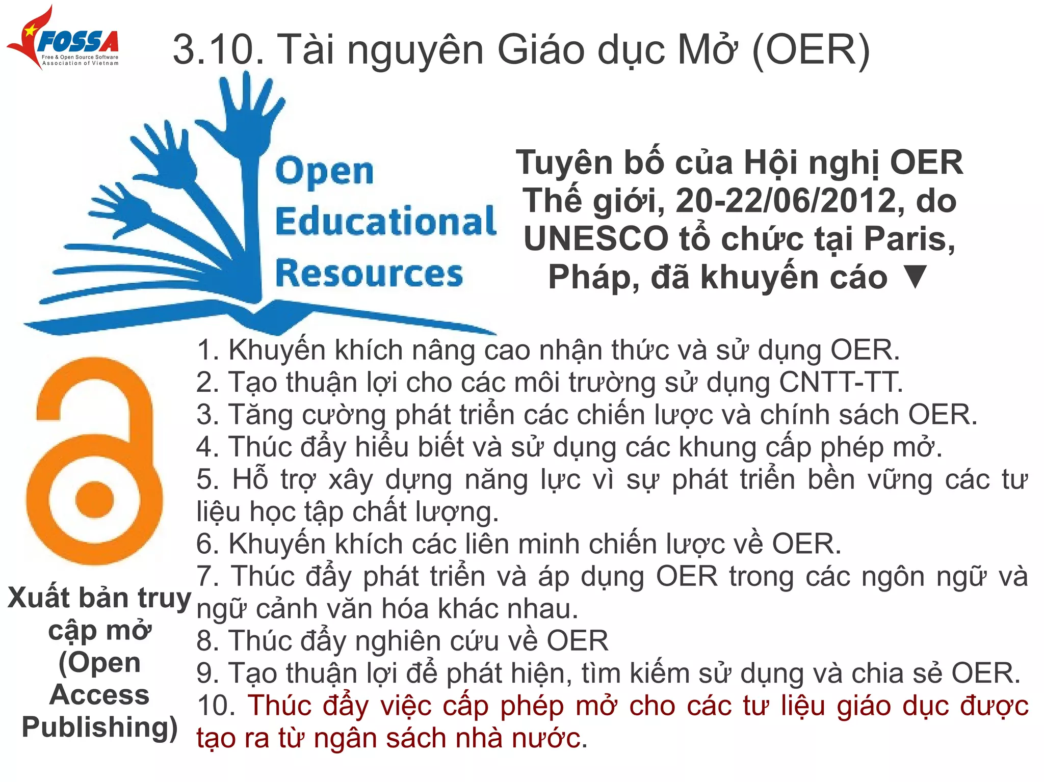 3.10. Tài nguyên Giáo dục Mở (OER)

                                      Tuyên bố của Hội nghị OER
                                      Thế giới, 20-22/06/2012, do
                                      UNESCO tổ chức tại Paris,
                                        Pháp, đã khuyến cáo ▼

              1. Khuyến khích nâng cao nhận thức và sử dụng OER.
              2. Tạo thuận lợi cho các môi trường sử dụng CNTT-TT.
              3. Tăng cường phát triển các chiến lược và chính sách OER.
              4. Thúc đẩy hiểu biết và sử dụng các khung cấp phép mở.
              5. Hỗ trợ xây dựng năng lực vì sự phát triển bền vững các tư
              liệu học tập chất lượng.
              6. Khuyến khích các liên minh chiến lược về OER.
              7. Thúc đẩy phát triển và áp dụng OER trong các ngôn ngữ và
Xuất bản truy ngữ cảnh văn hóa khác nhau.
  cập mở      8. Thúc đẩy nghiên cứu về OER
   (Open      9. Tạo thuận lợi để phát hiện, tìm kiếm sử dụng và chia sẻ OER.
  Access      10. Thúc đẩy việc cấp phép mở cho các tư liệu giáo dục được
 Publishing) tạo ra từ ngân sách nhà nước.
 