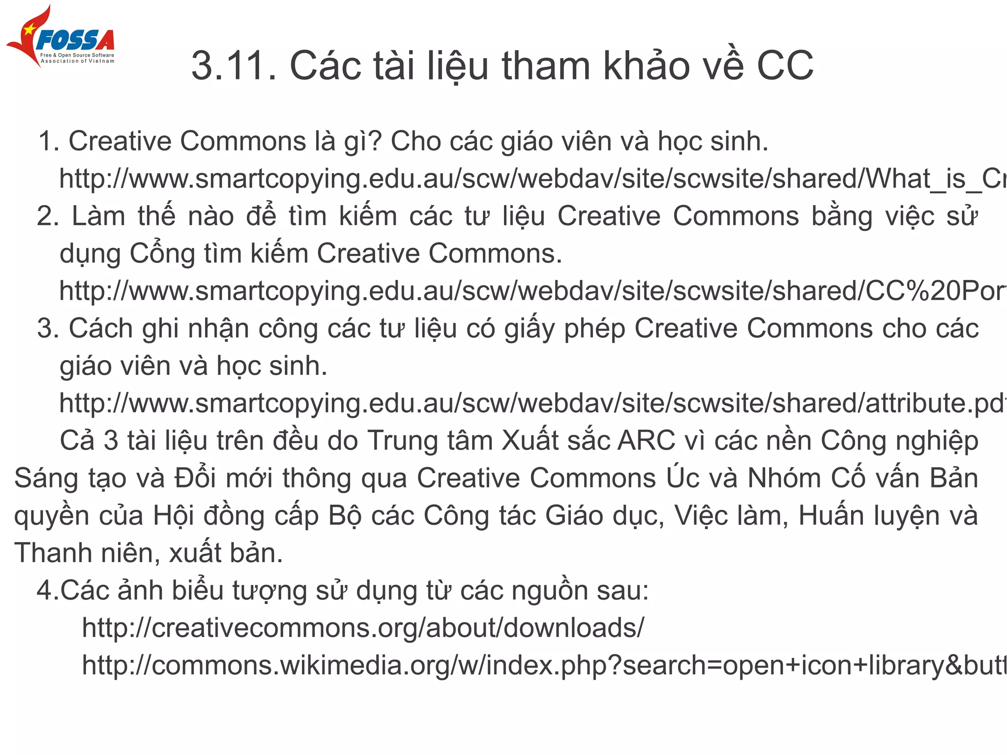 3.11. Các tài liệu tham khảo về CC
  1. Creative Commons là gì? Cho các giáo viên và học sinh.
    http://www.smartcopying.edu.au/scw/webdav/site/scwsite/shared/What_is_Cr
 2. Làm thế nào để tìm kiếm các tư liệu Creative Commons bằng việc sử
    dụng Cổng tìm kiếm Creative Commons.
    http://www.smartcopying.edu.au/scw/webdav/site/scwsite/shared/CC%20Port
 3. Cách ghi nhận công các tư liệu có giấy phép Creative Commons cho các
    giáo viên và học sinh.
    http://www.smartcopying.edu.au/scw/webdav/site/scwsite/shared/attribute.pdf
    Cả 3 tài liệu trên đều do Trung tâm Xuất sắc ARC vì các nền Công nghiệp
Sáng tạo và Đổi mới thông qua Creative Commons Úc và Nhóm Cố vấn Bản
quyền của Hội đồng cấp Bộ các Công tác Giáo dục, Việc làm, Huấn luyện và
Thanh niên, xuất bản.
 4.Các ảnh biểu tượng sử dụng từ các nguồn sau:
      http://creativecommons.org/about/downloads/
      http://commons.wikimedia.org/w/index.php?search=open+icon+library&butt
 