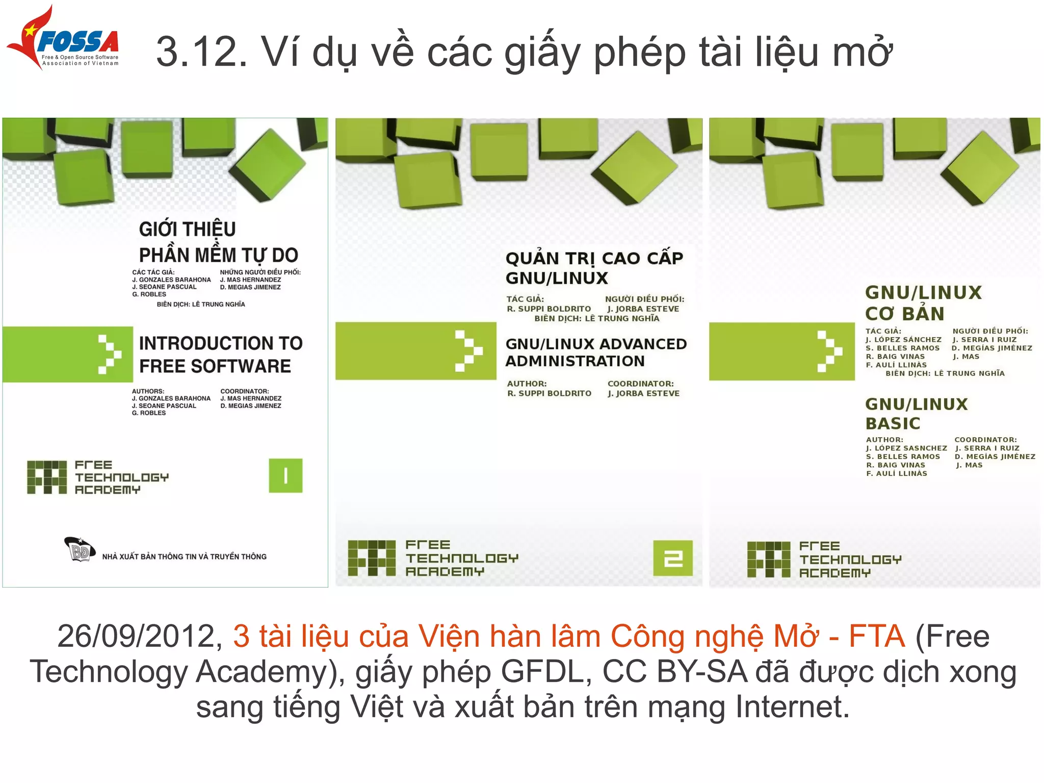 3.12. Ví dụ về các giấy phép tài liệu mở




  26/09/2012, 3 tài liệu của Viện hàn lâm Công nghệ Mở - FTA (Free
Technology Academy), giấy phép GFDL, CC BY-SA đã được dịch xong
           sang tiếng Việt và xuất bản trên mạng Internet.
 