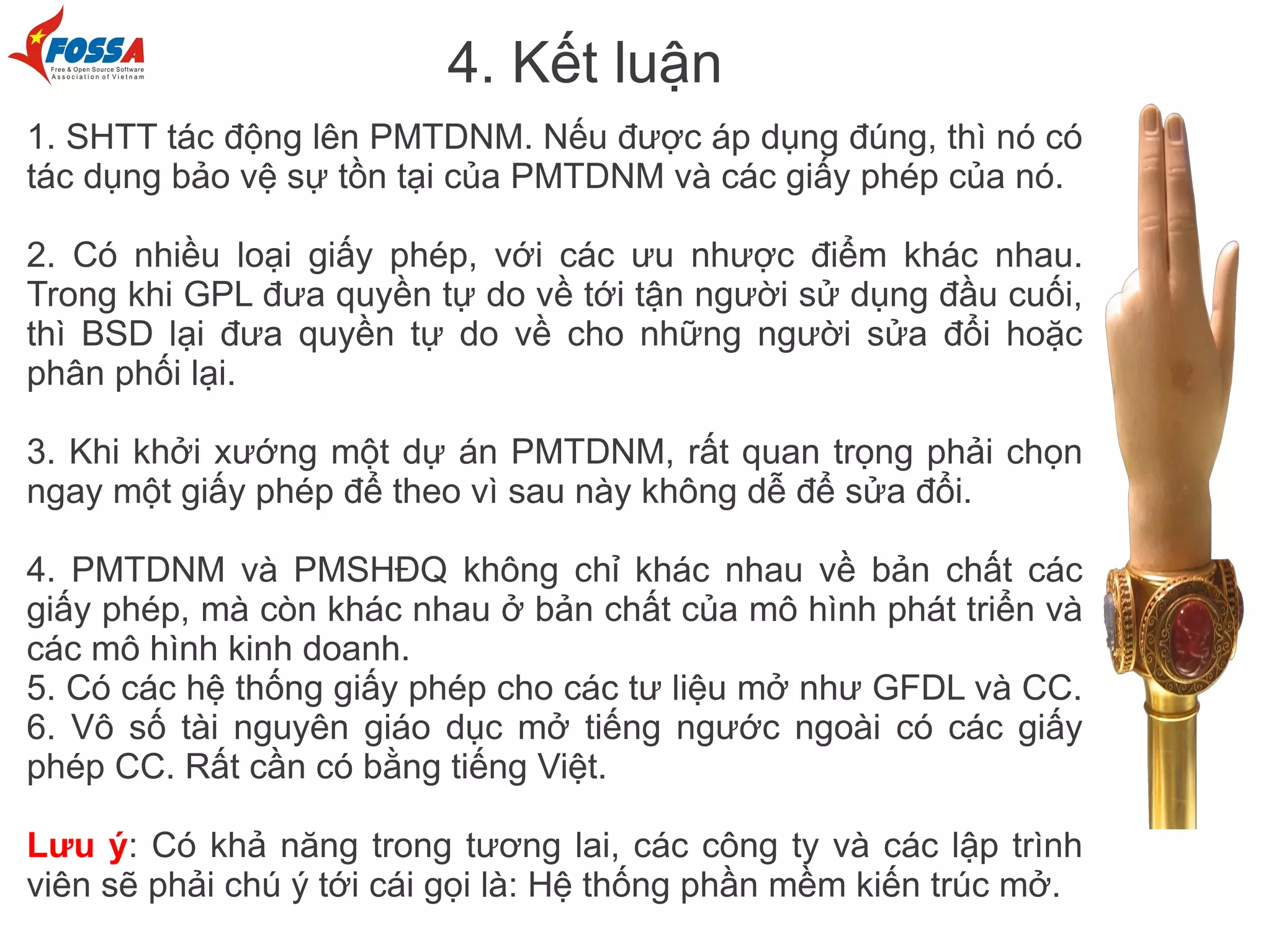 4. Kết luận
1. SHTT tác động lên PMTDNM. Nếu được áp dụng đúng, thì nó có
tác dụng bảo vệ sự tồn tại của PMTDNM và các giấy phép của nó.

2. Có nhiều loại giấy phép, với các ưu nhược điểm khác nhau.
Trong khi GPL đưa quyền tự do về tới tận người sử dụng đầu cuối,
thì BSD lại đưa quyền tự do về cho những người sửa đổi hoặc
phân phối lại.

3. Khi khởi xướng một dự án PMTDNM, rất quan trọng phải chọn
ngay một giấy phép để theo vì sau này không dễ để sửa đổi.

4. PMTDNM và PMSHĐQ không chỉ khác nhau về bản chất các
giấy phép, mà còn khác nhau ở bản chất của mô hình phát triển và
các mô hình kinh doanh.
5. Có các hệ thống giấy phép cho các tư liệu mở như GFDL và CC.
6. Vô số tài nguyên giáo dục mở tiếng ngước ngoài có các giấy
phép CC. Rất cần có bằng tiếng Việt.

Lưu ý: Có khả năng trong tương lai, các công ty và các lập trình
viên sẽ phải chú ý tới cái gọi là: Hệ thống phần mềm kiến trúc mở.
 