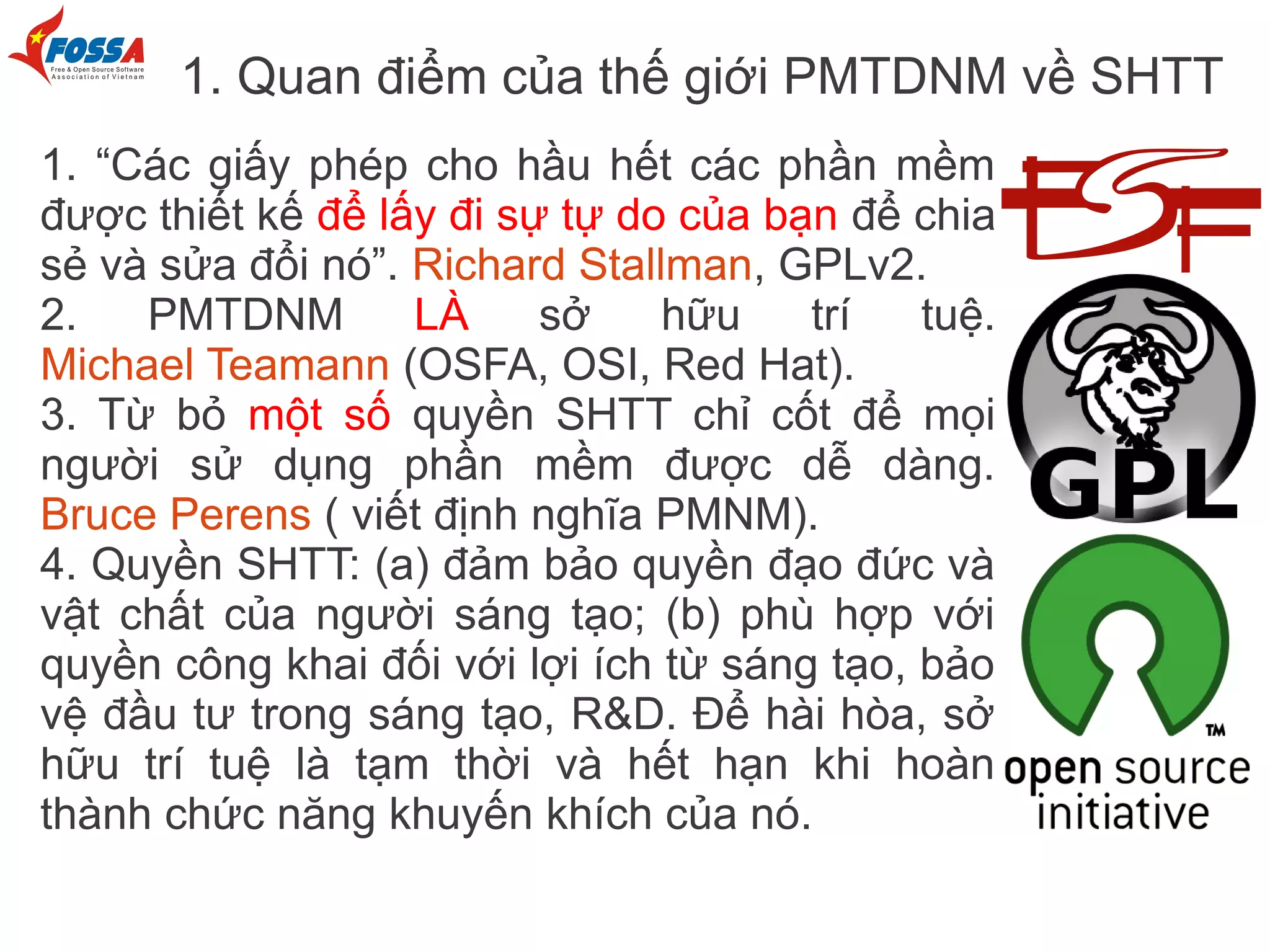 1. Quan điểm của thế giới PMTDNM về SHTT
1. “Các giấy phép cho hầu hết các phần mềm
được thiết kế để lấy đi sự tự do của bạn để chia
sẻ và sửa đổi nó”. Richard Stallman, GPLv2.
2.   PMTDNM        LÀ     sở    hữu    trí   tuệ.
Michael Teamann (OSFA, OSI, Red Hat).
3. Từ bỏ một số quyền SHTT chỉ cốt để mọi
người sử dụng phần mềm được dễ dàng.
Bruce Perens ( viết định nghĩa PMNM).
4. Quyền SHTT: (a) đảm bảo quyền đạo đức và
vật chất của người sáng tạo; (b) phù hợp với
quyền công khai đối với lợi ích từ sáng tạo, bảo
vệ đầu tư trong sáng tạo, R&D. Để hài hòa, sở
hữu trí tuệ là tạm thời và hết hạn khi hoàn
thành chức năng khuyến khích của nó.
 