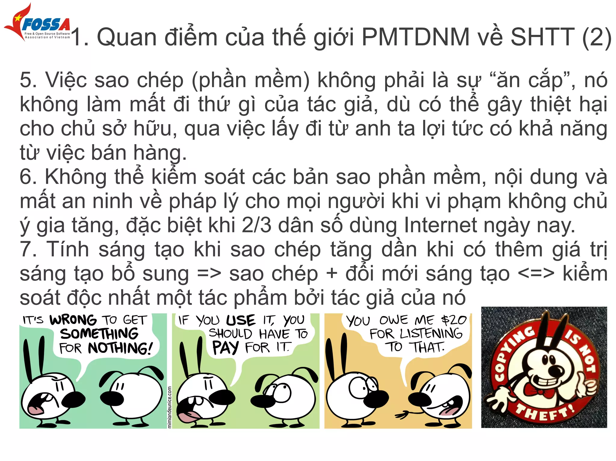1. Quan điểm của thế giới PMTDNM về SHTT (2)
5. Việc sao chép (phần mềm) không phải là sự “ăn cắp”, nó
không làm mất đi thứ gì của tác giả, dù có thể gây thiệt hại
cho chủ sở hữu, qua việc lấy đi từ anh ta lợi tức có khả năng
từ việc bán hàng.
6. Không thể kiểm soát các bản sao phần mềm, nội dung và
mất an ninh về pháp lý cho mọi người khi vi phạm không chủ
ý gia tăng, đặc biệt khi 2/3 dân số dùng Internet ngày nay.
7. Tính sáng tạo khi sao chép tăng dần khi có thêm giá trị
sáng tạo bổ sung => sao chép + đổi mới sáng tạo <=> kiểm
soát độc nhất một tác phẩm bởi tác giả của nó
 