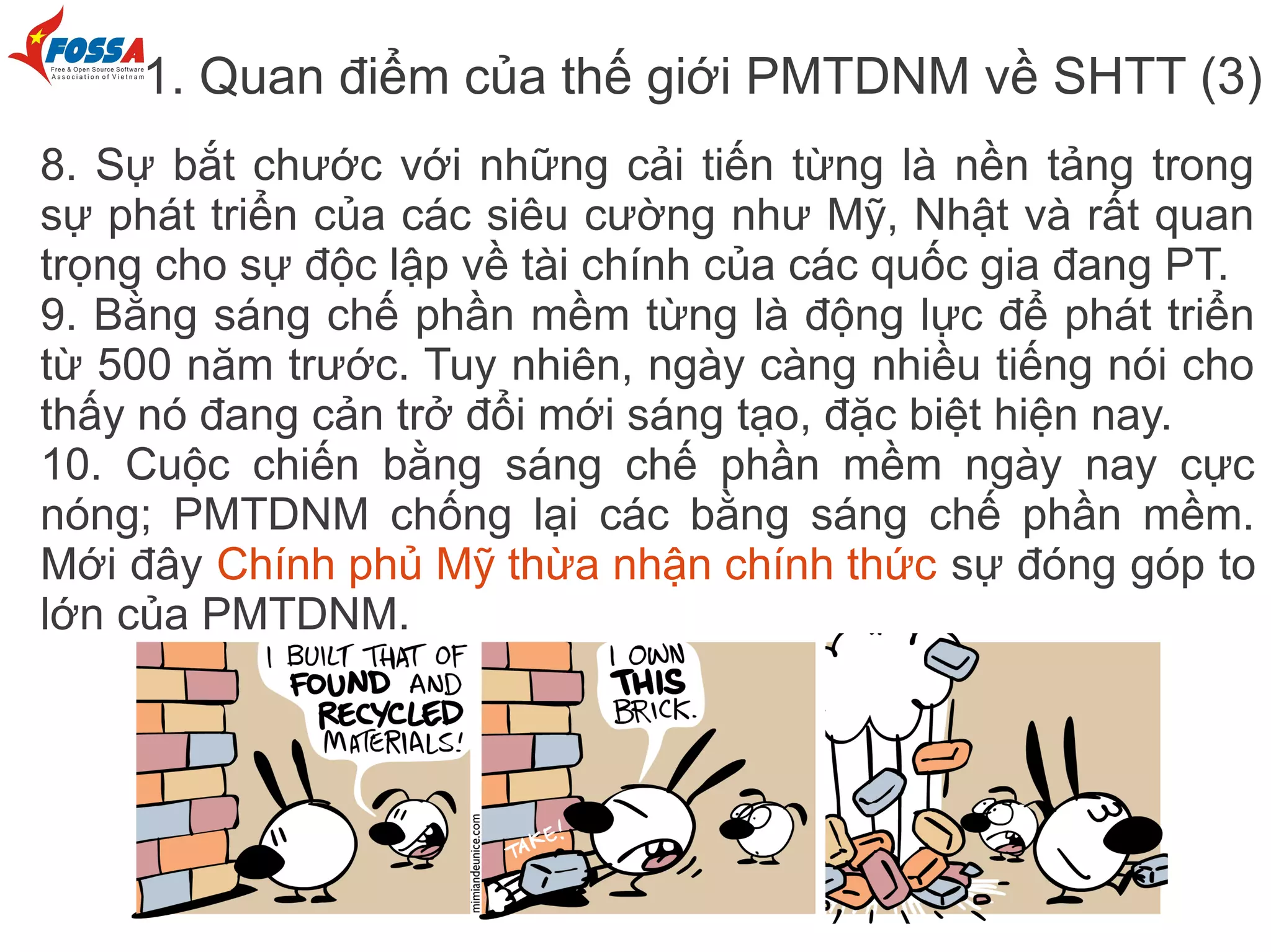 1. Quan điểm của thế giới PMTDNM về SHTT (3)
8. Sự bắt chước với những cải tiến từng là nền tảng trong
sự phát triển của các siêu cường như Mỹ, Nhật và rất quan
trọng cho sự độc lập về tài chính của các quốc gia đang PT.
9. Bằng sáng chế phần mềm từng là động lực để phát triển
từ 500 năm trước. Tuy nhiên, ngày càng nhiều tiếng nói cho
thấy nó đang cản trở đổi mới sáng tạo, đặc biệt hiện nay.
10. Cuộc chiến bằng sáng chế phần mềm ngày nay cực
nóng; PMTDNM chống lại các bằng sáng chế phần mềm.
Mới đây Chính phủ Mỹ thừa nhận chính thức sự đóng góp to
lớn của PMTDNM.
 
