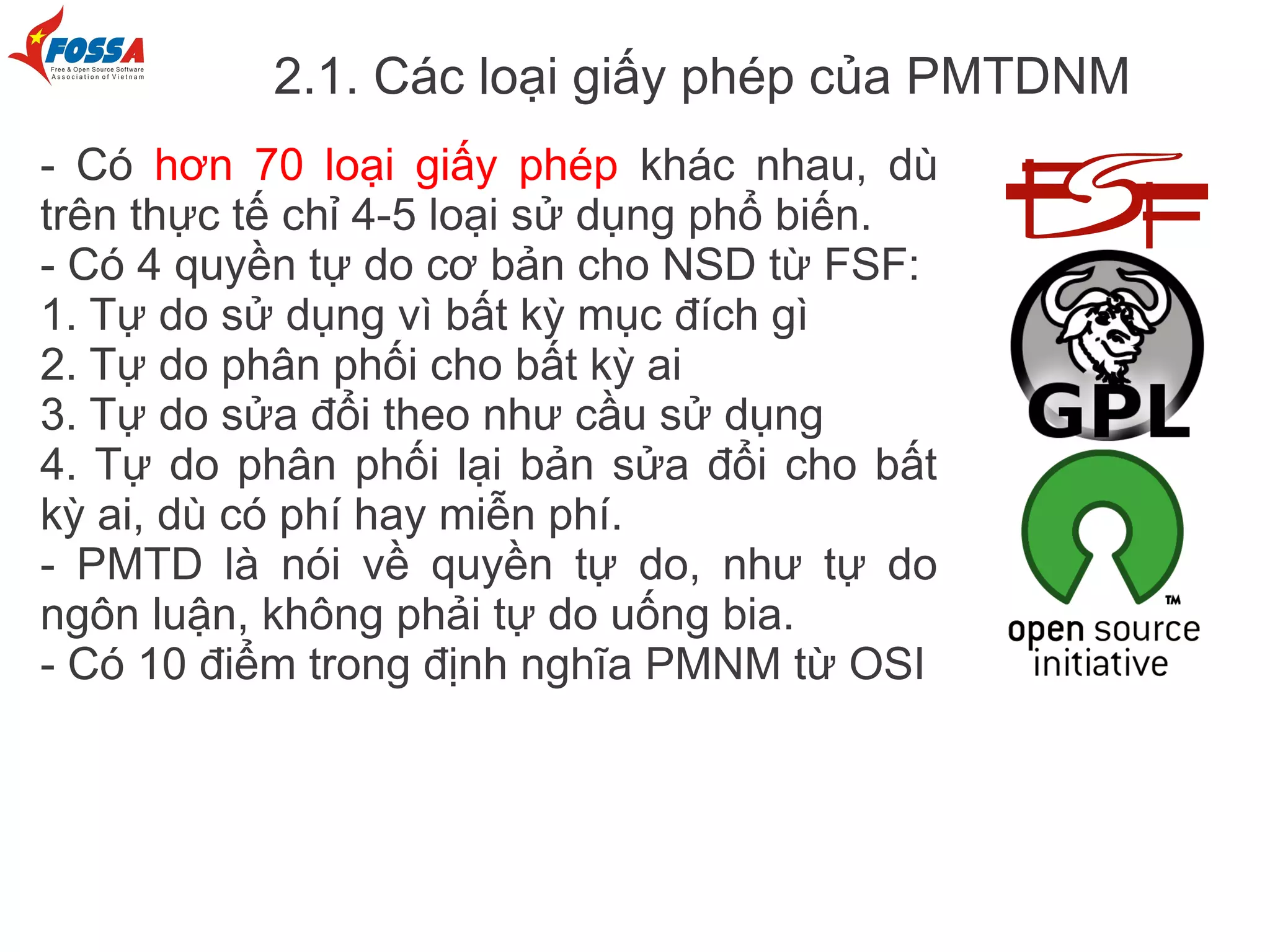 2.1. Các loại giấy phép của PMTDNM
- Có hơn 70 loại giấy phép khác nhau, dù
trên thực tế chỉ 4-5 loại sử dụng phổ biến.
- Có 4 quyền tự do cơ bản cho NSD từ FSF:
1. Tự do sử dụng vì bất kỳ mục đích gì
2. Tự do phân phối cho bất kỳ ai
3. Tự do sửa đổi theo như cầu sử dụng
4. Tự do phân phối lại bản sửa đổi cho bất
kỳ ai, dù có phí hay miễn phí.
- PMTD là nói về quyền tự do, như tự do
ngôn luận, không phải tự do uống bia.
- Có 10 điểm trong định nghĩa PMNM từ OSI
 