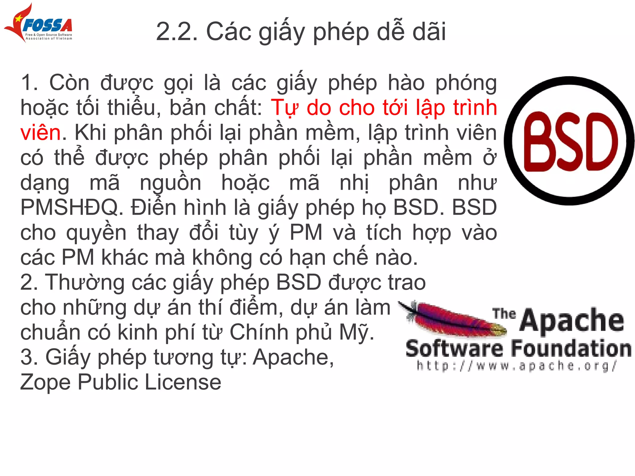 2.2. Các giấy phép dễ dãi
1. Còn được gọi là các giấy phép hào phóng
hoặc tối thiểu, bản chất: Tự do cho tới lập trình
viên. Khi phân phối lại phần mềm, lập trình viên
có thể được phép phân phối lại phần mềm ở
dạng mã nguồn hoặc mã nhị phân như
PMSHĐQ. Điển hình là giấy phép họ BSD. BSD
cho quyền thay đổi tùy ý PM và tích hợp vào
các PM khác mà không có hạn chế nào.
2. Thường các giấy phép BSD được trao
cho những dự án thí điểm, dự án làm
chuẩn có kinh phí từ Chính phủ Mỹ.
3. Giấy phép tương tự: Apache,
Zope Public License
 