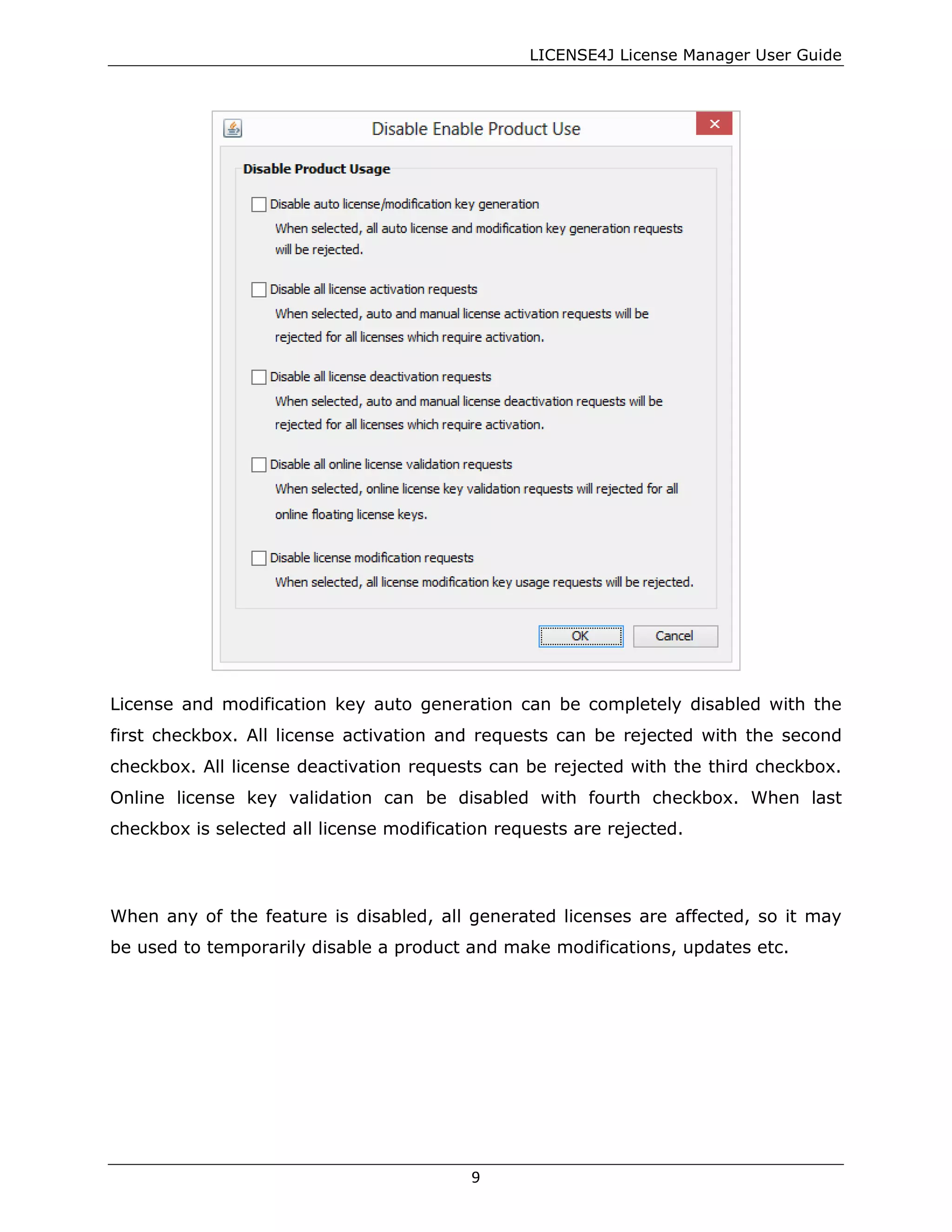 LICENSE4J License Manager User Guide
License and modification key auto generation can be completely disabled with the
first checkbox. All license activation and requests can be rejected with the second
checkbox. All license deactivation requests can be rejected with the third checkbox.
Online license key validation can be disabled with fourth checkbox. When last
checkbox is selected all license modification requests are rejected.
When any of the feature is disabled, all generated licenses are affected, so it may
be used to temporarily disable a product and make modifications, updates etc.
9
 
