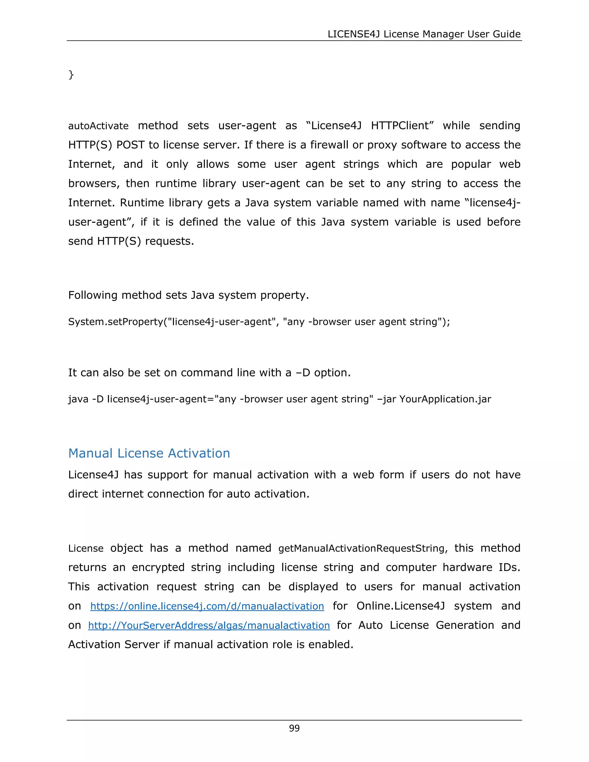 LICENSE4J License Manager User Guide
}
autoActivate method sets user-agent as “License4J HTTPClient” while sending
HTTP(S) POST to license server. If there is a firewall or proxy software to access the
Internet, and it only allows some user agent strings which are popular web
browsers, then runtime library user-agent can be set to any string to access the
Internet. Runtime library gets a Java system variable named with name “license4j-
user-agent”, if it is defined the value of this Java system variable is used before
send HTTP(S) requests.
Following method sets Java system property.
System.setProperty("license4j-user-agent", "any -browser user agent string");
It can also be set on command line with a –D option.
java -D license4j-user-agent="any -browser user agent string" –jar YourApplication.jar
Manual License Activation
License4J has support for manual activation with a web form if users do not have
direct internet connection for auto activation.
License object has a method named getManualActivationRequestString, this method
returns an encrypted string including license string and computer hardware IDs.
This activation request string can be displayed to users for manual activation
on https://online.license4j.com/d/manualactivation for Online.License4J system and
on http://YourServerAddress/algas/manualactivation for Auto License Generation and
Activation Server if manual activation role is enabled.
99
 