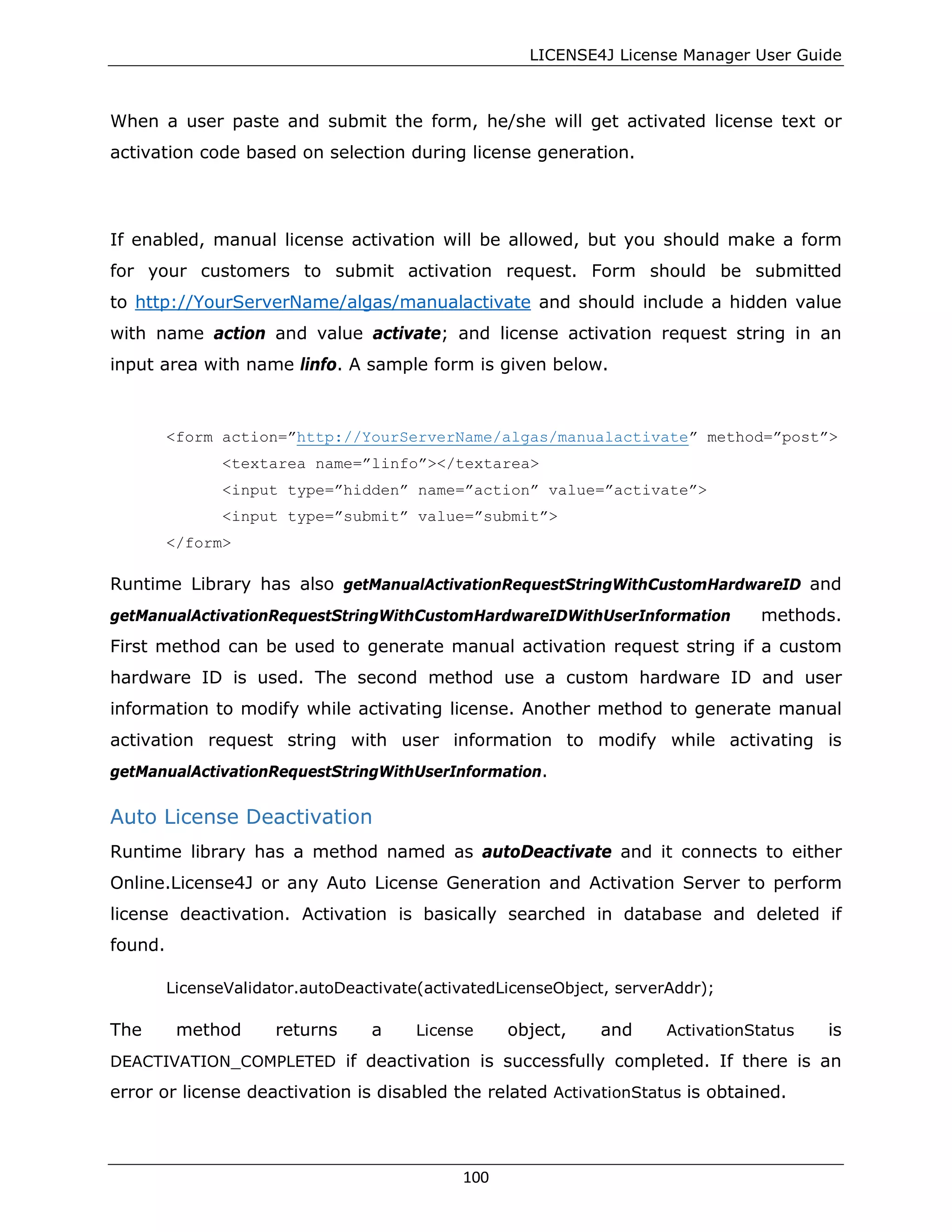 LICENSE4J License Manager User Guide
When a user paste and submit the form, he/she will get activated license text or
activation code based on selection during license generation.
If enabled, manual license activation will be allowed, but you should make a form
for your customers to submit activation request. Form should be submitted
to http://YourServerName/algas/manualactivate and should include a hidden value
with name action and value activate; and license activation request string in an
input area with name linfo. A sample form is given below.
<form action=”http://YourServerName/algas/manualactivate” method=”post”>
<textarea name=”linfo”></textarea>
<input type=”hidden” name=”action” value=”activate”>
<input type=”submit” value=”submit”>
</form>
Runtime Library has also getManualActivationRequestStringWithCustomHardwareID and
getManualActivationRequestStringWithCustomHardwareIDWithUserInformation methods.
First method can be used to generate manual activation request string if a custom
hardware ID is used. The second method use a custom hardware ID and user
information to modify while activating license. Another method to generate manual
activation request string with user information to modify while activating is
getManualActivationRequestStringWithUserInformation.
Auto License Deactivation
Runtime library has a method named as autoDeactivate and it connects to either
Online.License4J or any Auto License Generation and Activation Server to perform
license deactivation. Activation is basically searched in database and deleted if
found.
LicenseValidator.autoDeactivate(activatedLicenseObject, serverAddr);
The method returns a License object, and ActivationStatus is
DEACTIVATION_COMPLETED if deactivation is successfully completed. If there is an
error or license deactivation is disabled the related ActivationStatus is obtained.
100
 