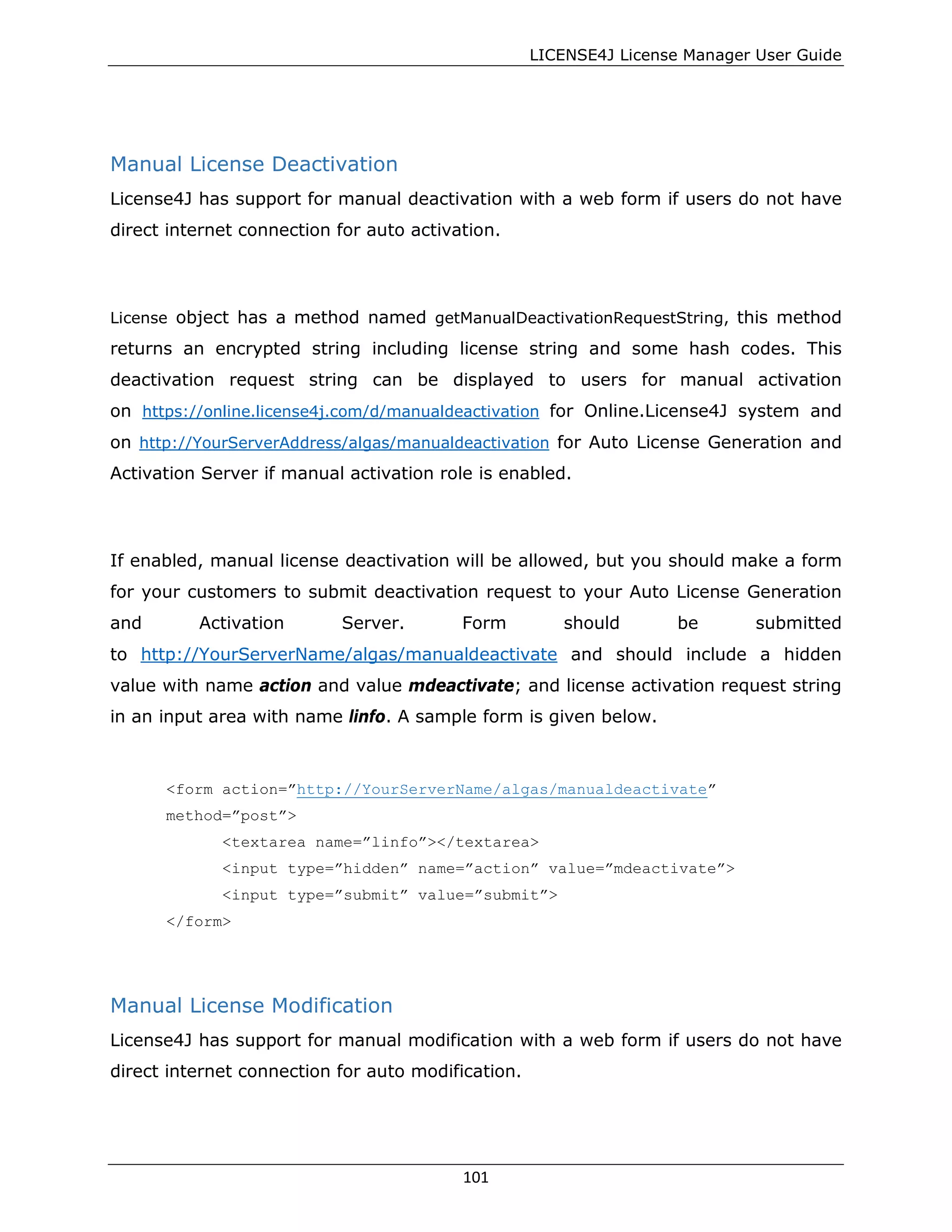 LICENSE4J License Manager User Guide
Manual License Deactivation
License4J has support for manual deactivation with a web form if users do not have
direct internet connection for auto activation.
License object has a method named getManualDeactivationRequestString, this method
returns an encrypted string including license string and some hash codes. This
deactivation request string can be displayed to users for manual activation
on https://online.license4j.com/d/manualdeactivation for Online.License4J system and
on http://YourServerAddress/algas/manualdeactivation for Auto License Generation and
Activation Server if manual activation role is enabled.
If enabled, manual license deactivation will be allowed, but you should make a form
for your customers to submit deactivation request to your Auto License Generation
and Activation Server. Form should be submitted
to http://YourServerName/algas/manualdeactivate and should include a hidden
value with name action and value mdeactivate; and license activation request string
in an input area with name linfo. A sample form is given below.
<form action=”http://YourServerName/algas/manualdeactivate”
method=”post”>
<textarea name=”linfo”></textarea>
<input type=”hidden” name=”action” value=”mdeactivate”>
<input type=”submit” value=”submit”>
</form>
Manual License Modification
License4J has support for manual modification with a web form if users do not have
direct internet connection for auto modification.
101
 