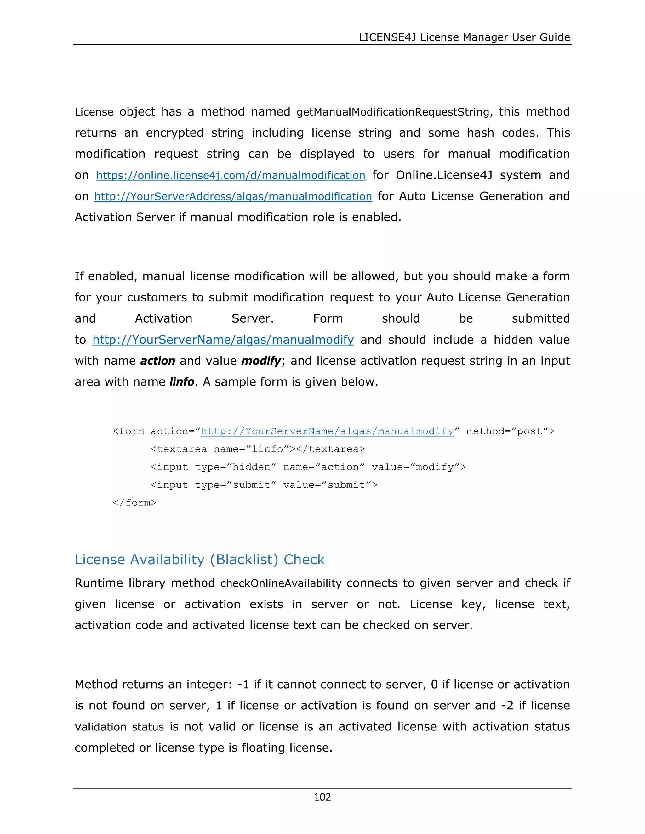 LICENSE4J License Manager User Guide
License object has a method named getManualModificationRequestString, this method
returns an encrypted string including license string and some hash codes. This
modification request string can be displayed to users for manual modification
on https://online.license4j.com/d/manualmodification for Online.License4J system and
on http://YourServerAddress/algas/manualmodification for Auto License Generation and
Activation Server if manual modification role is enabled.
If enabled, manual license modification will be allowed, but you should make a form
for your customers to submit modification request to your Auto License Generation
and Activation Server. Form should be submitted
to http://YourServerName/algas/manualmodify and should include a hidden value
with name action and value modify; and license activation request string in an input
area with name linfo. A sample form is given below.
<form action=”http://YourServerName/algas/manualmodify” method=”post”>
<textarea name=”linfo”></textarea>
<input type=”hidden” name=”action” value=”modify”>
<input type=”submit” value=”submit”>
</form>
License Availability (Blacklist) Check
Runtime library method checkOnlineAvailability connects to given server and check if
given license or activation exists in server or not. License key, license text,
activation code and activated license text can be checked on server.
Method returns an integer: -1 if it cannot connect to server, 0 if license or activation
is not found on server, 1 if license or activation is found on server and -2 if license
validation status is not valid or license is an activated license with activation status
completed or license type is floating license.
102
 