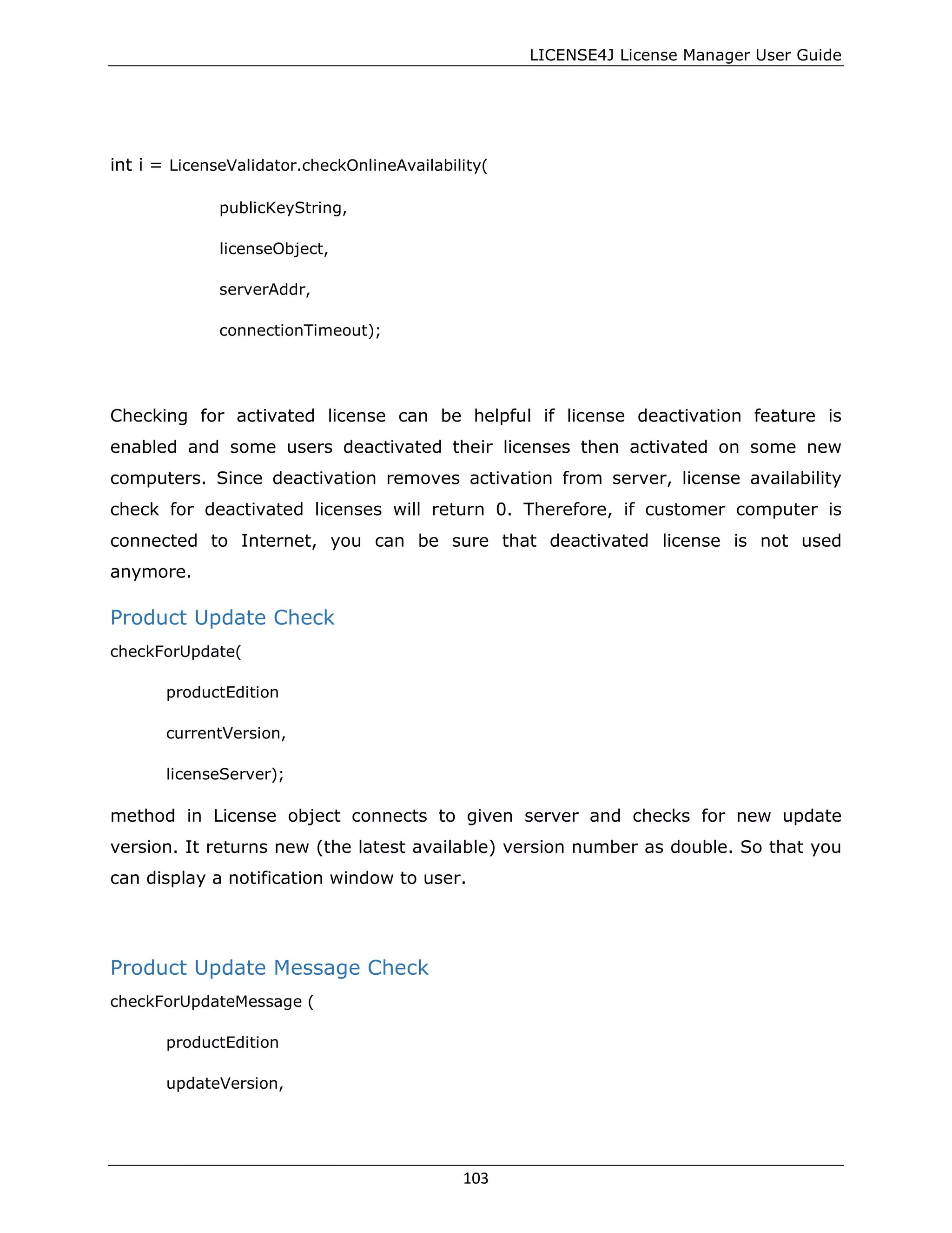 LICENSE4J License Manager User Guide
int i = LicenseValidator.checkOnlineAvailability(
publicKeyString,
licenseObject,
serverAddr,
connectionTimeout);
Checking for activated license can be helpful if license deactivation feature is
enabled and some users deactivated their licenses then activated on some new
computers. Since deactivation removes activation from server, license availability
check for deactivated licenses will return 0. Therefore, if customer computer is
connected to Internet, you can be sure that deactivated license is not used
anymore.
Product Update Check
checkForUpdate(
productEdition
currentVersion,
licenseServer);
method in License object connects to given server and checks for new update
version. It returns new (the latest available) version number as double. So that you
can display a notification window to user.
Product Update Message Check
checkForUpdateMessage (
productEdition
updateVersion,
103
 
