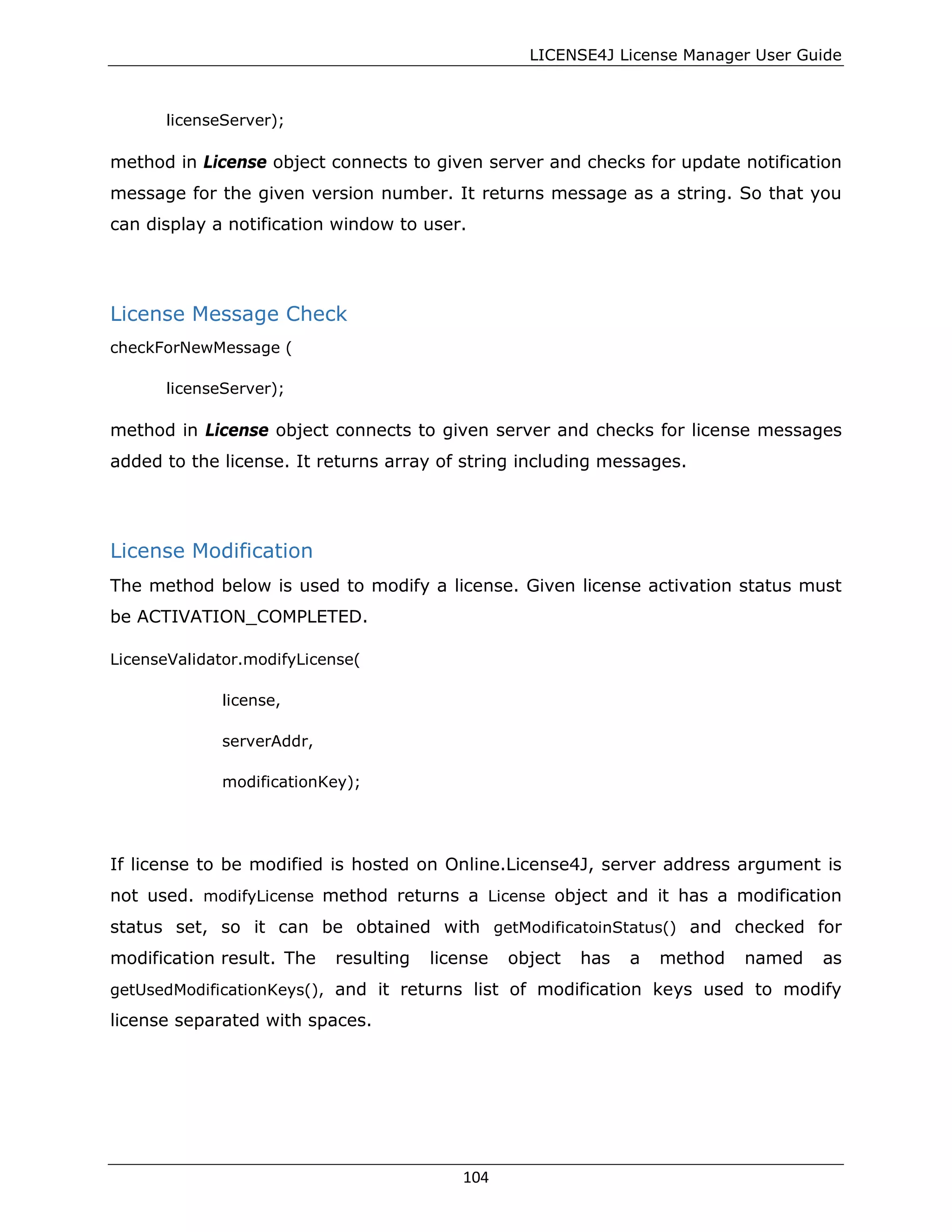 LICENSE4J License Manager User Guide
licenseServer);
method in License object connects to given server and checks for update notification
message for the given version number. It returns message as a string. So that you
can display a notification window to user.
License Message Check
checkForNewMessage (
licenseServer);
method in License object connects to given server and checks for license messages
added to the license. It returns array of string including messages.
License Modification
The method below is used to modify a license. Given license activation status must
be ACTIVATION_COMPLETED.
LicenseValidator.modifyLicense(
license,
serverAddr,
modificationKey);
If license to be modified is hosted on Online.License4J, server address argument is
not used. modifyLicense method returns a License object and it has a modification
status set, so it can be obtained with getModificatoinStatus() and checked for
modification result. The resulting license object has a method named as
getUsedModificationKeys(), and it returns list of modification keys used to modify
license separated with spaces.
104
 