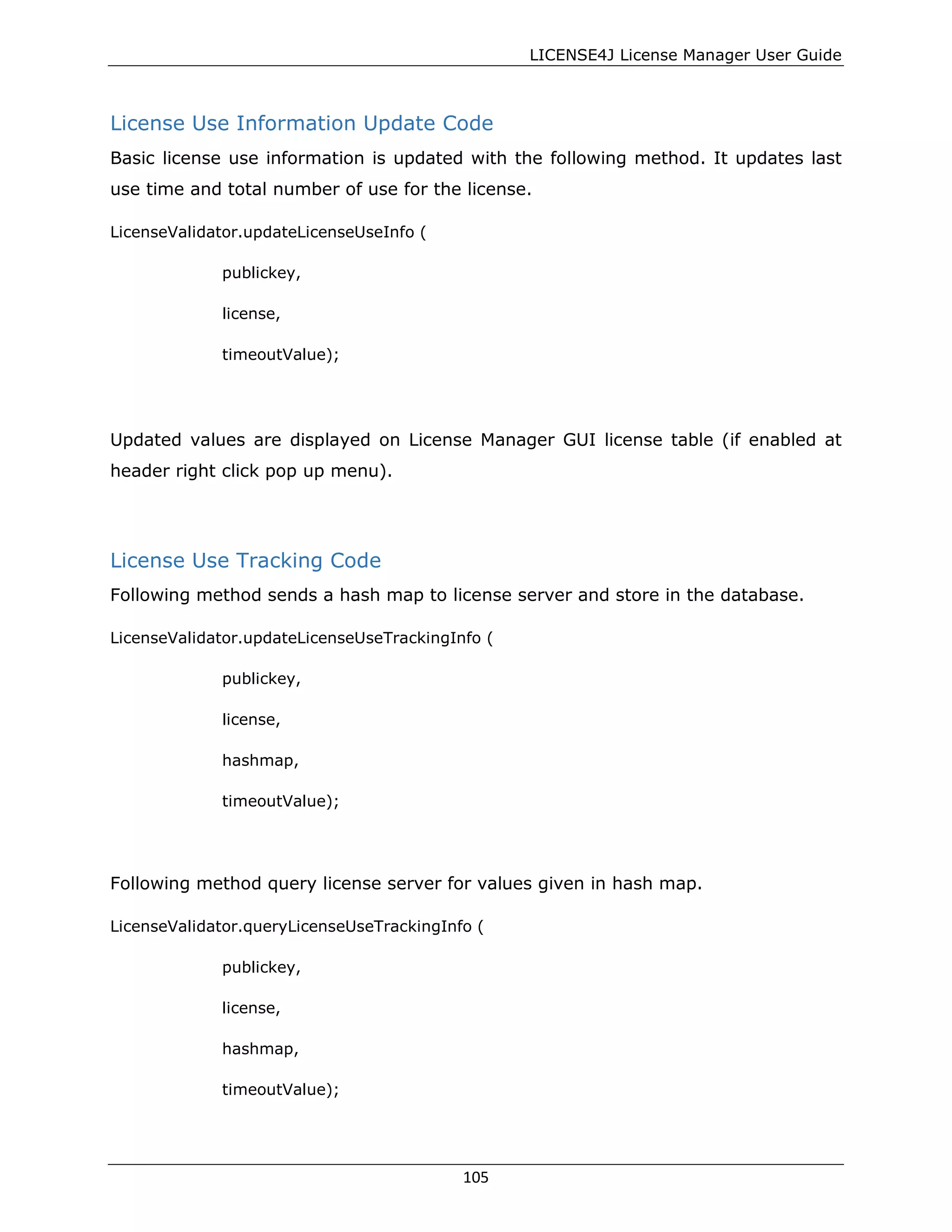 LICENSE4J License Manager User Guide
License Use Information Update Code
Basic license use information is updated with the following method. It updates last
use time and total number of use for the license.
LicenseValidator.updateLicenseUseInfo (
publickey,
license,
timeoutValue);
Updated values are displayed on License Manager GUI license table (if enabled at
header right click pop up menu).
License Use Tracking Code
Following method sends a hash map to license server and store in the database.
LicenseValidator.updateLicenseUseTrackingInfo (
publickey,
license,
hashmap,
timeoutValue);
Following method query license server for values given in hash map.
LicenseValidator.queryLicenseUseTrackingInfo (
publickey,
license,
hashmap,
timeoutValue);
105
 