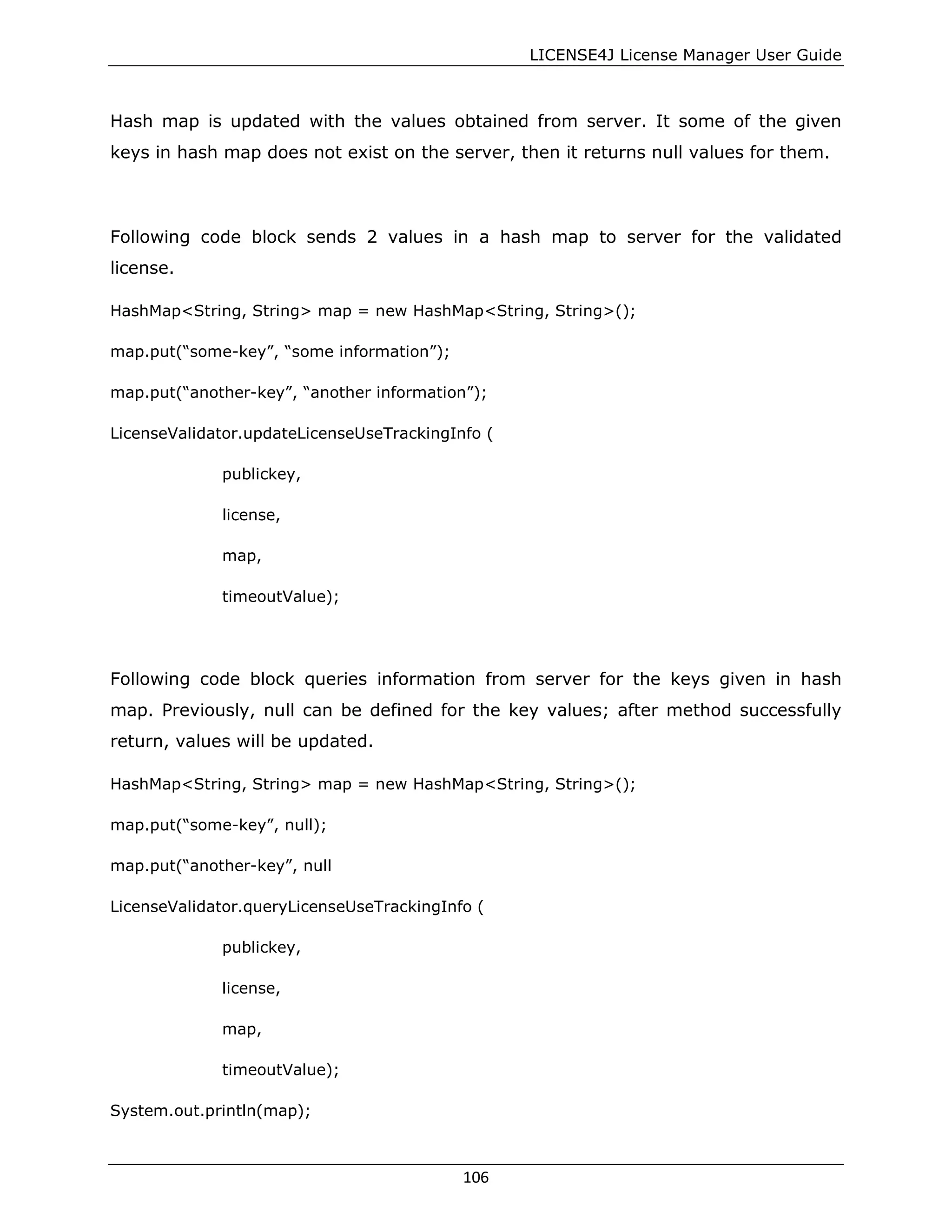 LICENSE4J License Manager User Guide
Hash map is updated with the values obtained from server. It some of the given
keys in hash map does not exist on the server, then it returns null values for them.
Following code block sends 2 values in a hash map to server for the validated
license.
HashMap<String, String> map = new HashMap<String, String>();
map.put(“some-key”, “some information”);
map.put(“another-key”, “another information”);
LicenseValidator.updateLicenseUseTrackingInfo (
publickey,
license,
map,
timeoutValue);
Following code block queries information from server for the keys given in hash
map. Previously, null can be defined for the key values; after method successfully
return, values will be updated.
HashMap<String, String> map = new HashMap<String, String>();
map.put(“some-key”, null);
map.put(“another-key”, null
LicenseValidator.queryLicenseUseTrackingInfo (
publickey,
license,
map,
timeoutValue);
System.out.println(map);
106
 