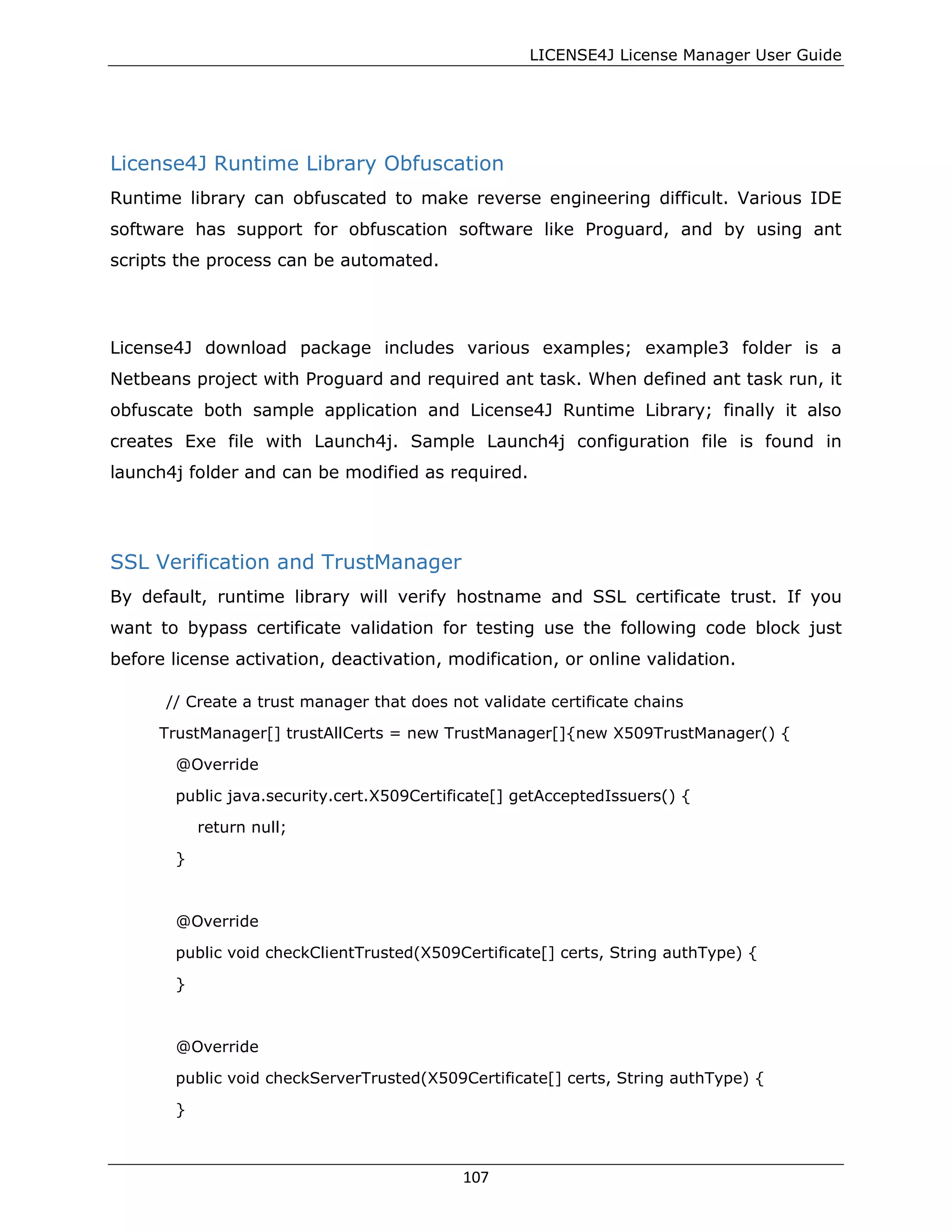 LICENSE4J License Manager User Guide
License4J Runtime Library Obfuscation
Runtime library can obfuscated to make reverse engineering difficult. Various IDE
software has support for obfuscation software like Proguard, and by using ant
scripts the process can be automated.
License4J download package includes various examples; example3 folder is a
Netbeans project with Proguard and required ant task. When defined ant task run, it
obfuscate both sample application and License4J Runtime Library; finally it also
creates Exe file with Launch4j. Sample Launch4j configuration file is found in
launch4j folder and can be modified as required.
SSL Verification and TrustManager
By default, runtime library will verify hostname and SSL certificate trust. If you
want to bypass certificate validation for testing use the following code block just
before license activation, deactivation, modification, or online validation.
// Create a trust manager that does not validate certificate chains
TrustManager[] trustAllCerts = new TrustManager[]{new X509TrustManager() {
@Override
public java.security.cert.X509Certificate[] getAcceptedIssuers() {
return null;
}
@Override
public void checkClientTrusted(X509Certificate[] certs, String authType) {
}
@Override
public void checkServerTrusted(X509Certificate[] certs, String authType) {
}
107
 