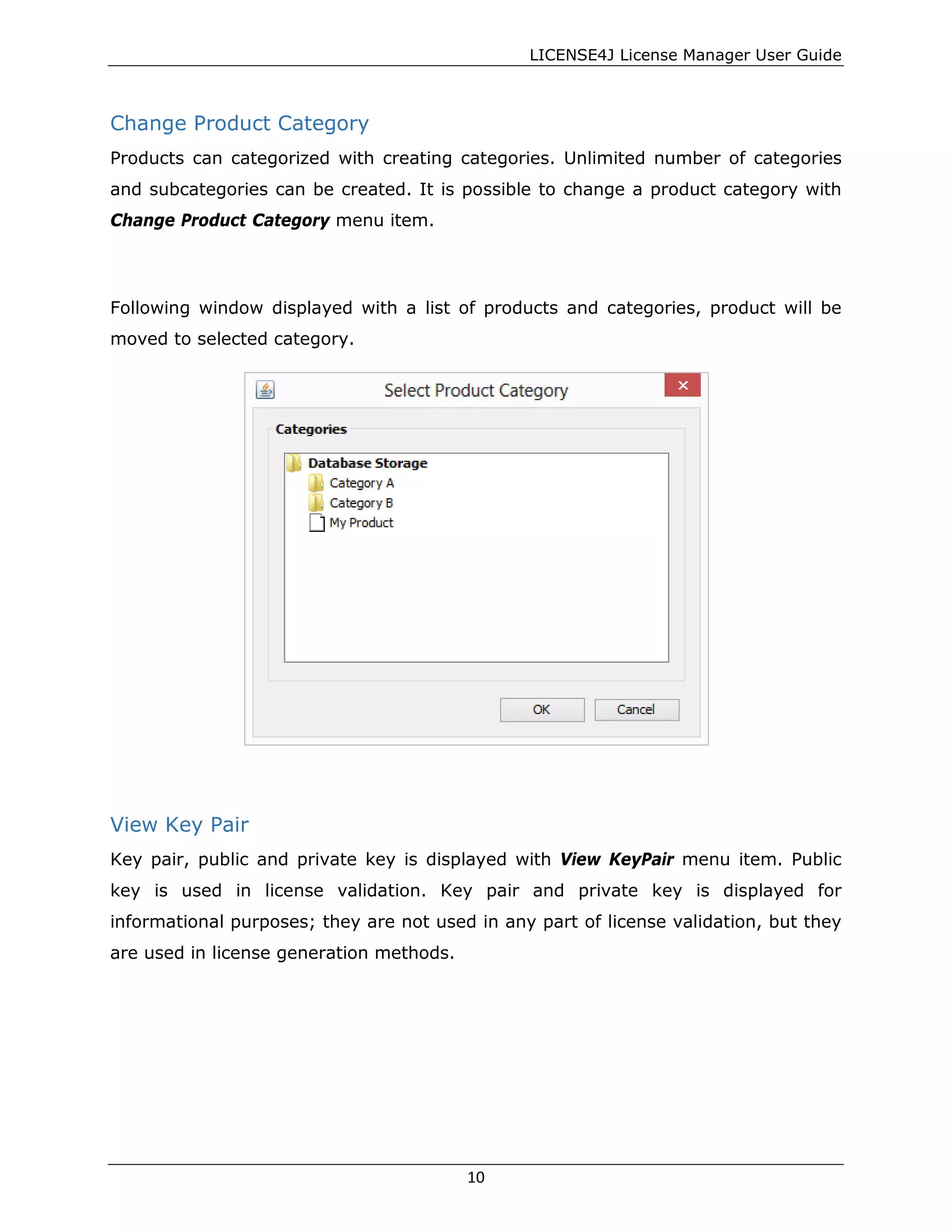 LICENSE4J License Manager User Guide
Change Product Category
Products can categorized with creating categories. Unlimited number of categories
and subcategories can be created. It is possible to change a product category with
Change Product Category menu item.
Following window displayed with a list of products and categories, product will be
moved to selected category.
View Key Pair
Key pair, public and private key is displayed with View KeyPair menu item. Public
key is used in license validation. Key pair and private key is displayed for
informational purposes; they are not used in any part of license validation, but they
are used in license generation methods.
10
 