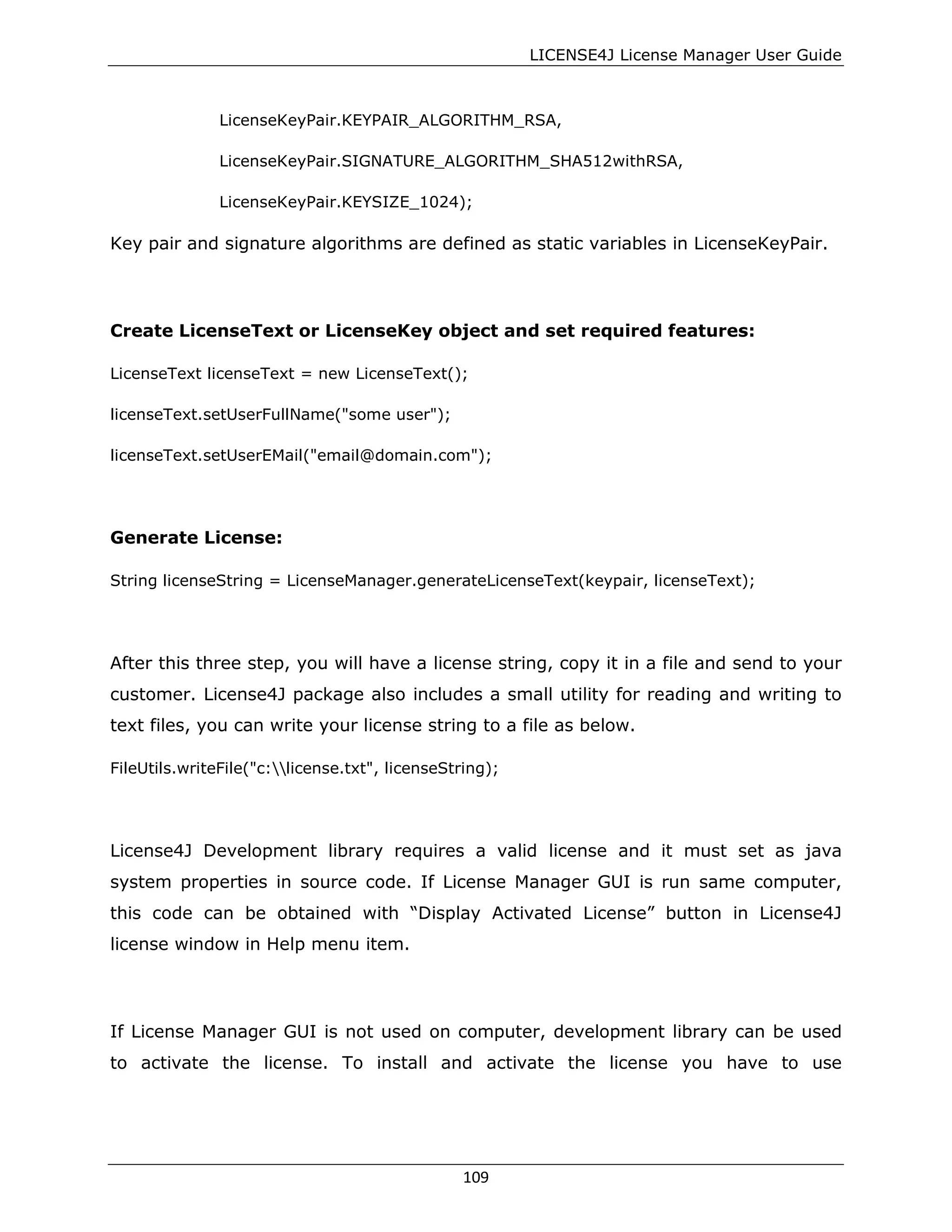 LICENSE4J License Manager User Guide
LicenseKeyPair.KEYPAIR_ALGORITHM_RSA,
LicenseKeyPair.SIGNATURE_ALGORITHM_SHA512withRSA,
LicenseKeyPair.KEYSIZE_1024);
Key pair and signature algorithms are defined as static variables in LicenseKeyPair.
Create LicenseText or LicenseKey object and set required features:
LicenseText licenseText = new LicenseText();
licenseText.setUserFullName("some user");
licenseText.setUserEMail("email@domain.com");
Generate License:
String licenseString = LicenseManager.generateLicenseText(keypair, licenseText);
After this three step, you will have a license string, copy it in a file and send to your
customer. License4J package also includes a small utility for reading and writing to
text files, you can write your license string to a file as below.
FileUtils.writeFile("c:license.txt", licenseString);
License4J Development library requires a valid license and it must set as java
system properties in source code. If License Manager GUI is run same computer,
this code can be obtained with “Display Activated License” button in License4J
license window in Help menu item.
If License Manager GUI is not used on computer, development library can be used
to activate the license. To install and activate the license you have to use
109
 