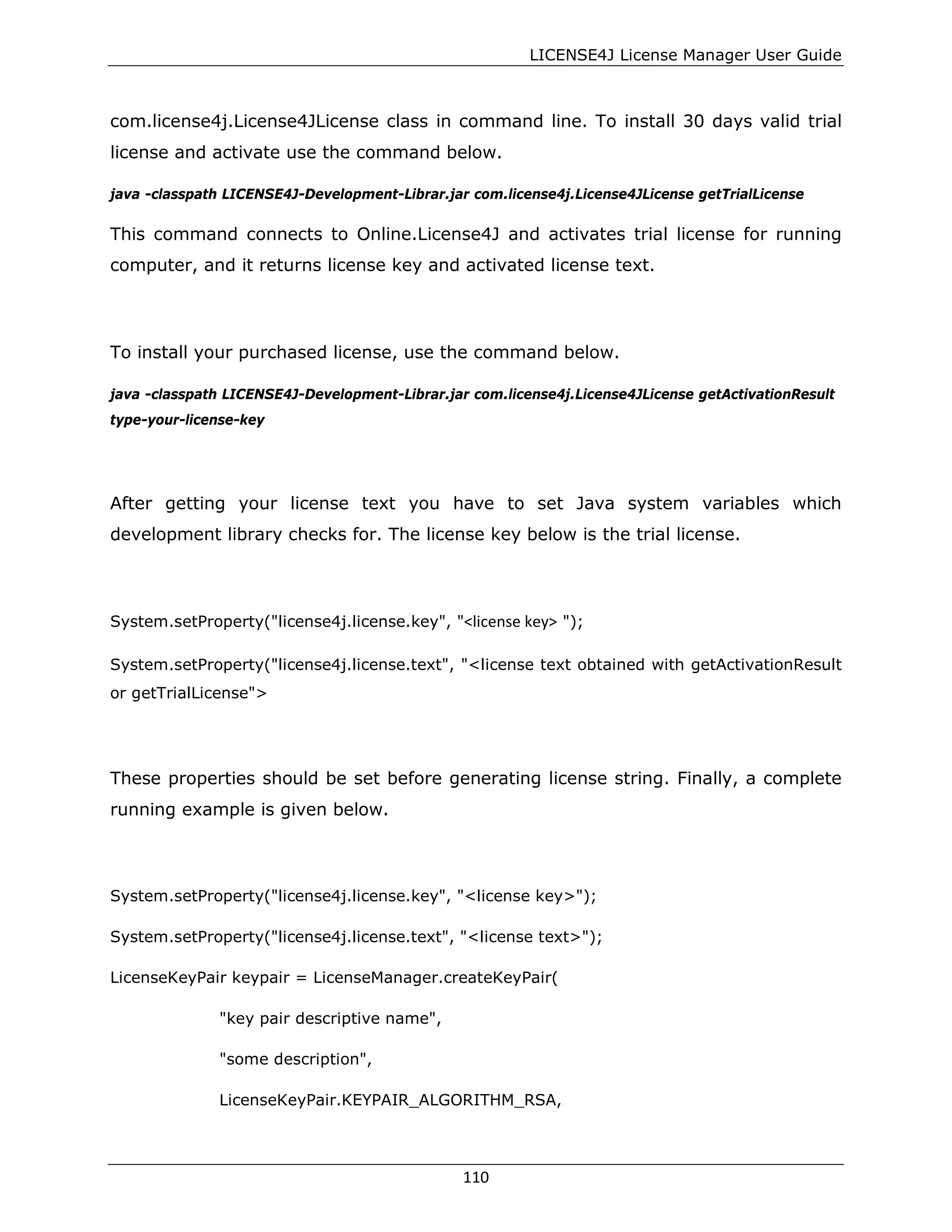 LICENSE4J License Manager User Guide
com.license4j.License4JLicense class in command line. To install 30 days valid trial
license and activate use the command below.
java -classpath LICENSE4J-Development-Librar.jar com.license4j.License4JLicense getTrialLicense
This command connects to Online.License4J and activates trial license for running
computer, and it returns license key and activated license text.
To install your purchased license, use the command below.
java -classpath LICENSE4J-Development-Librar.jar com.license4j.License4JLicense getActivationResult
type-your-license-key
After getting your license text you have to set Java system variables which
development library checks for. The license key below is the trial license.
System.setProperty("license4j.license.key", "<license key> ");
System.setProperty("license4j.license.text", "<license text obtained with getActivationResult
or getTrialLicense">
These properties should be set before generating license string. Finally, a complete
running example is given below.
System.setProperty("license4j.license.key", "<license key>");
System.setProperty("license4j.license.text", "<license text>");
LicenseKeyPair keypair = LicenseManager.createKeyPair(
"key pair descriptive name",
"some description",
LicenseKeyPair.KEYPAIR_ALGORITHM_RSA,
110
 