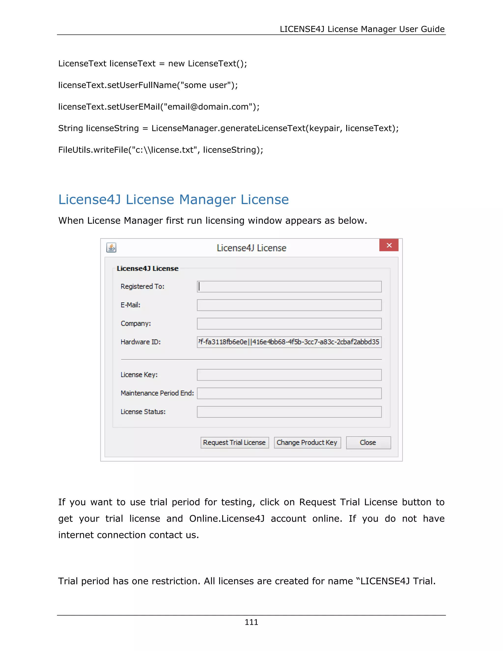 LICENSE4J License Manager User Guide
LicenseText licenseText = new LicenseText();
licenseText.setUserFullName("some user");
licenseText.setUserEMail("email@domain.com");
String licenseString = LicenseManager.generateLicenseText(keypair, licenseText);
FileUtils.writeFile("c:license.txt", licenseString);
License4J License Manager License
When License Manager first run licensing window appears as below.
If you want to use trial period for testing, click on Request Trial License button to
get your trial license and Online.License4J account online. If you do not have
internet connection contact us.
Trial period has one restriction. All licenses are created for name “LICENSE4J Trial.
111
 