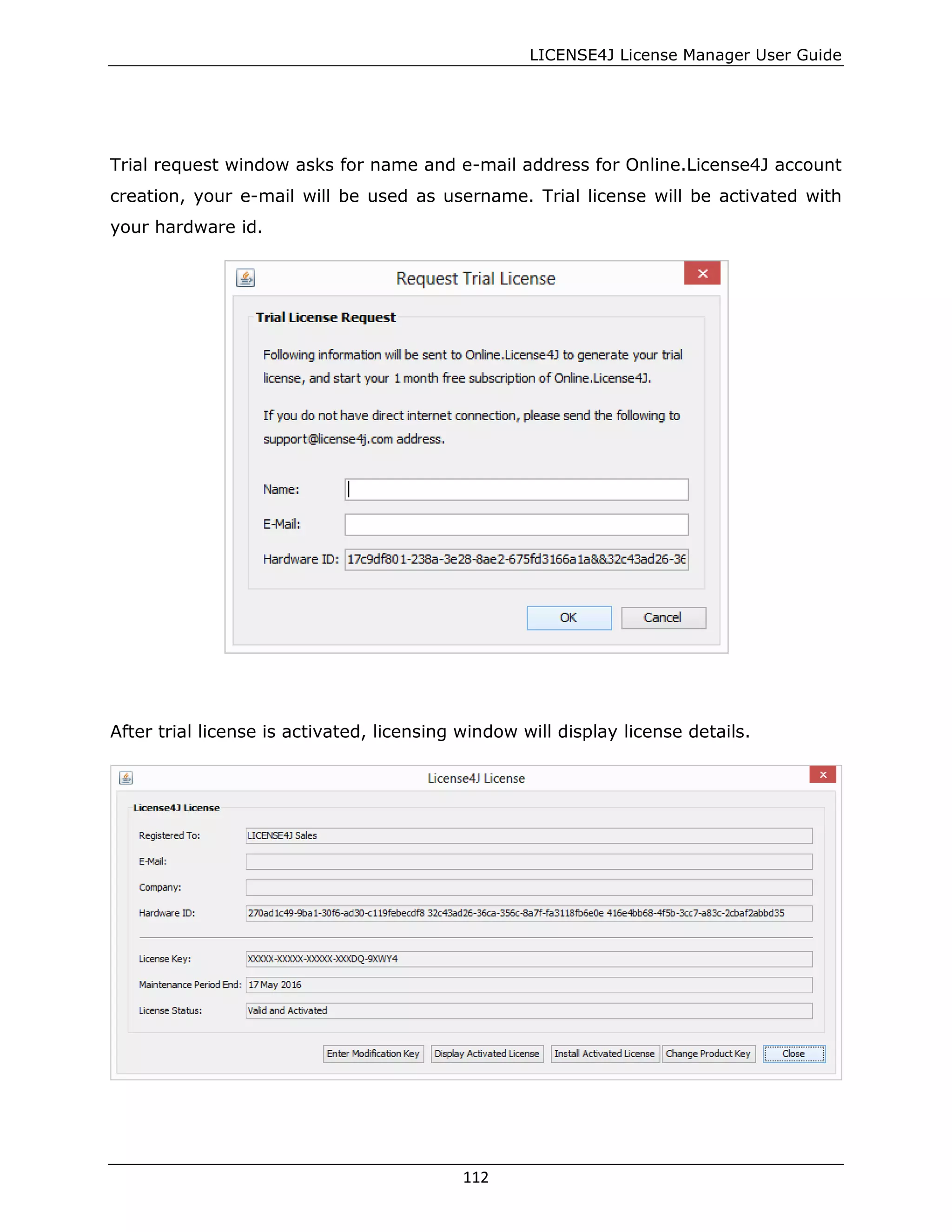 LICENSE4J License Manager User Guide
Trial request window asks for name and e-mail address for Online.License4J account
creation, your e-mail will be used as username. Trial license will be activated with
your hardware id.
After trial license is activated, licensing window will display license details.
112
 