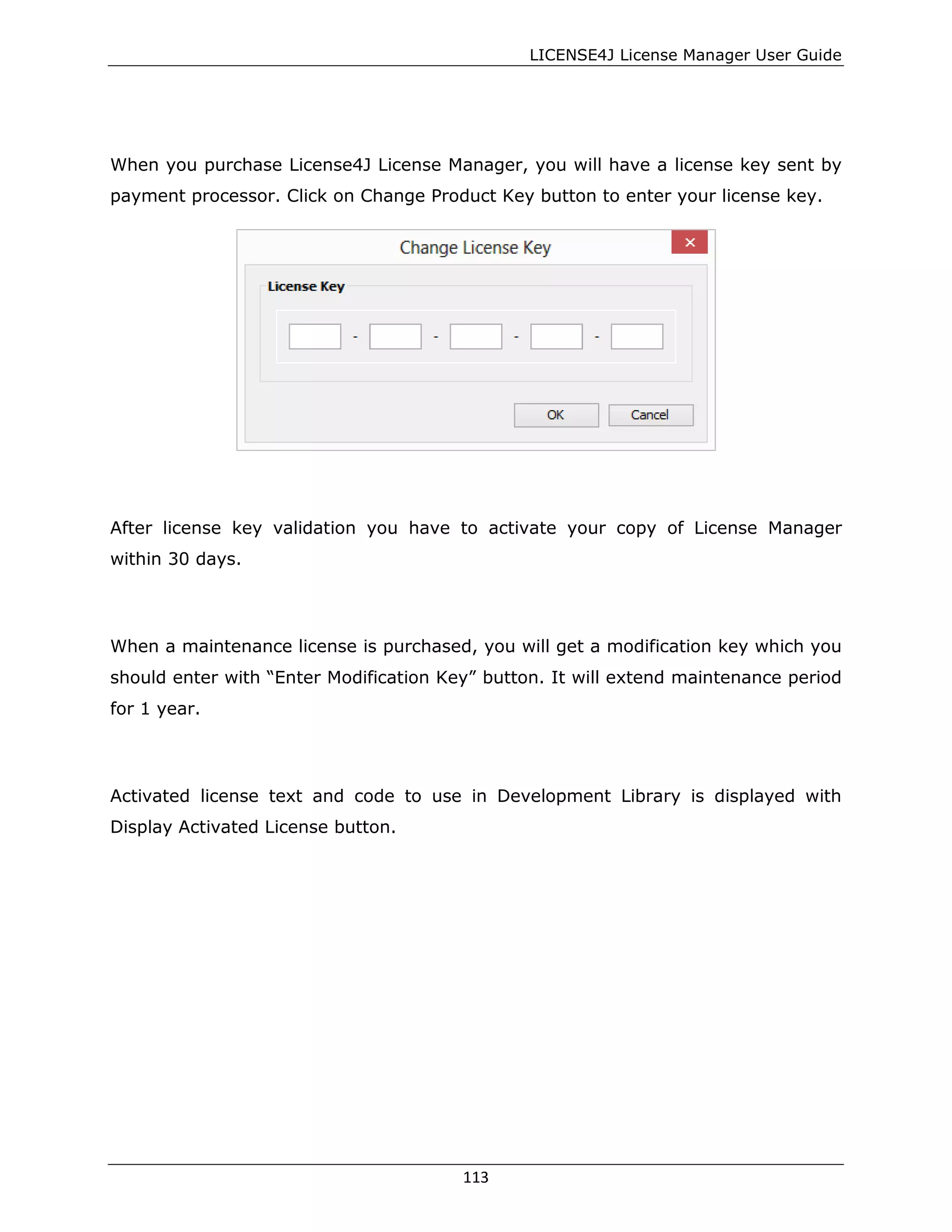 LICENSE4J License Manager User Guide
When you purchase License4J License Manager, you will have a license key sent by
payment processor. Click on Change Product Key button to enter your license key.
After license key validation you have to activate your copy of License Manager
within 30 days.
When a maintenance license is purchased, you will get a modification key which you
should enter with “Enter Modification Key” button. It will extend maintenance period
for 1 year.
Activated license text and code to use in Development Library is displayed with
Display Activated License button.
113
 