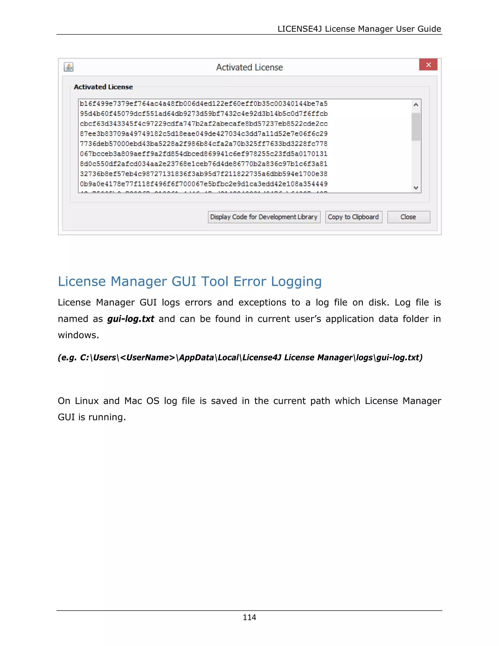 LICENSE4J License Manager User Guide
License Manager GUI Tool Error Logging
License Manager GUI logs errors and exceptions to a log file on disk. Log file is
named as gui-log.txt and can be found in current user’s application data folder in
windows.
(e.g. C:Users<UserName>AppDataLocalLicense4J License Managerlogsgui-log.txt)
On Linux and Mac OS log file is saved in the current path which License Manager
GUI is running.
114
 