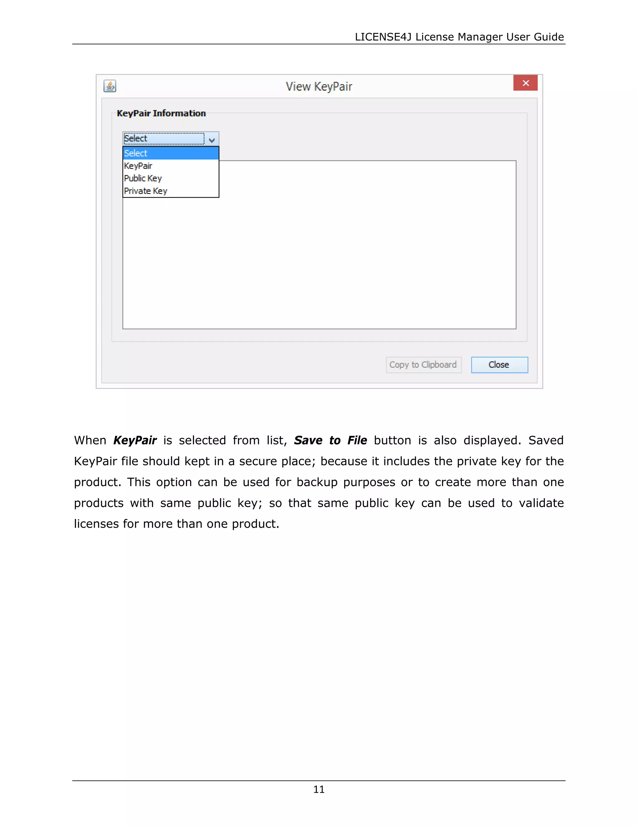 LICENSE4J License Manager User Guide
When KeyPair is selected from list, Save to File button is also displayed. Saved
KeyPair file should kept in a secure place; because it includes the private key for the
product. This option can be used for backup purposes or to create more than one
products with same public key; so that same public key can be used to validate
licenses for more than one product.
11
 