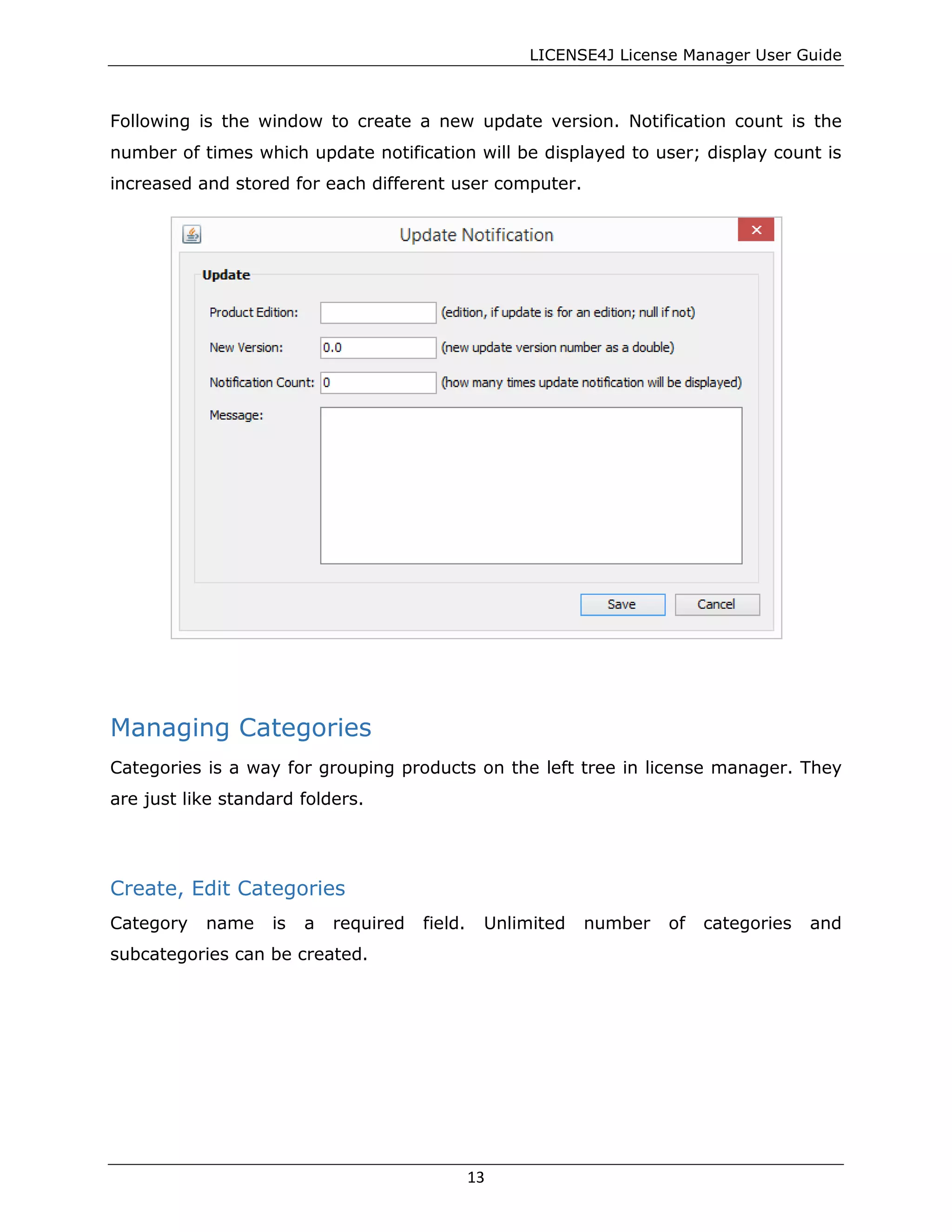 LICENSE4J License Manager User Guide
Following is the window to create a new update version. Notification count is the
number of times which update notification will be displayed to user; display count is
increased and stored for each different user computer.
Managing Categories
Categories is a way for grouping products on the left tree in license manager. They
are just like standard folders.
Create, Edit Categories
Category name is a required field. Unlimited number of categories and
subcategories can be created.
13
 