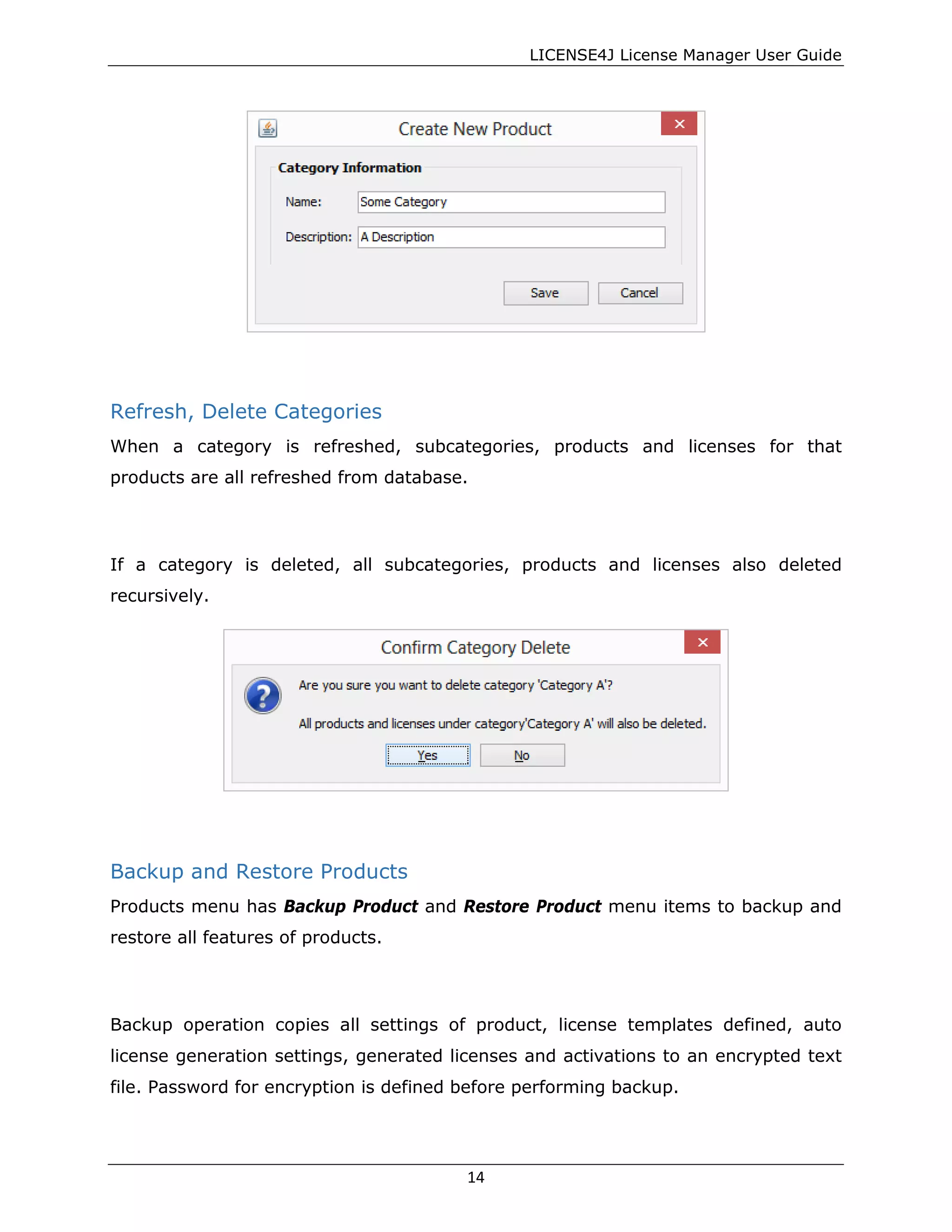 LICENSE4J License Manager User Guide
Refresh, Delete Categories
When a category is refreshed, subcategories, products and licenses for that
products are all refreshed from database.
If a category is deleted, all subcategories, products and licenses also deleted
recursively.
Backup and Restore Products
Products menu has Backup Product and Restore Product menu items to backup and
restore all features of products.
Backup operation copies all settings of product, license templates defined, auto
license generation settings, generated licenses and activations to an encrypted text
file. Password for encryption is defined before performing backup.
14
 