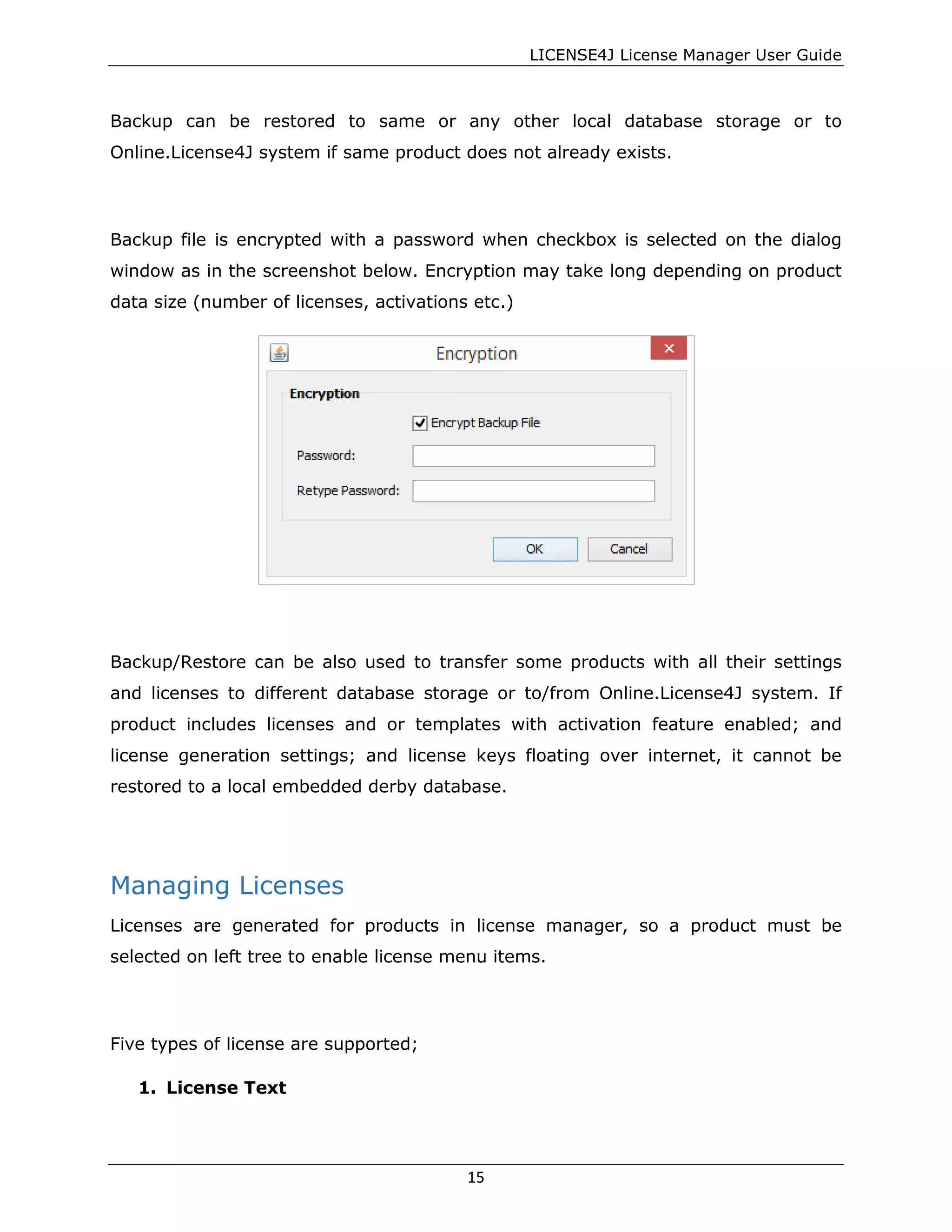 LICENSE4J License Manager User Guide
Backup can be restored to same or any other local database storage or to
Online.License4J system if same product does not already exists.
Backup file is encrypted with a password when checkbox is selected on the dialog
window as in the screenshot below. Encryption may take long depending on product
data size (number of licenses, activations etc.)
Backup/Restore can be also used to transfer some products with all their settings
and licenses to different database storage or to/from Online.License4J system. If
product includes licenses and or templates with activation feature enabled; and
license generation settings; and license keys floating over internet, it cannot be
restored to a local embedded derby database.
Managing Licenses
Licenses are generated for products in license manager, so a product must be
selected on left tree to enable license menu items.
Five types of license are supported;
1. License Text
15
 